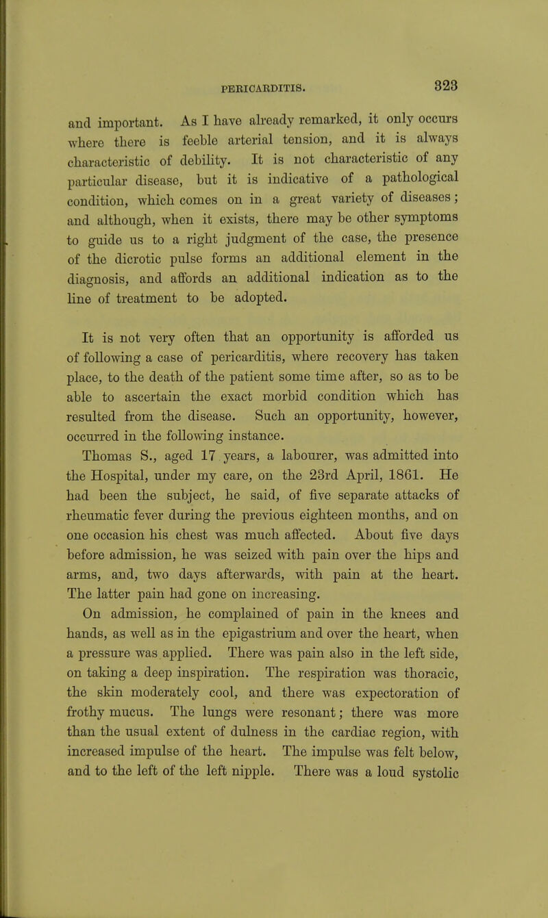 and important. As I have already remarked, it only occurs where there is feeble arterial tension, and it is always characteristic of debility. It is not characteristic of any particular disease, but it is indicative of a pathological condition, which comes on in a great variety of diseases; and although, when it exists, there may be other symptoms to guide us to a right judgment of the case, the presence of the dicrotic pulse forms an additional element in the diagnosis, and affords an additional indication as to the line of treatment to be adopted. It is not very often that an opportunity is afforded us of following a case of pericarditis, where recovery has taken place, to the death of the patient some time after, so as to be able to ascertain the exact morbid condition which has resulted fi-om the disease. Such an opportunity, however, occm'red in the following instance. Thomas S., aged 17 years, a labourer, was admitted into the Hospital, under my care, on the 28rd April, 1861. He had been the subject, he said, of five separate attacks of rheumatic fever during the previous eighteen months, and on one occasion his chest was much affected. About five days before admission, he was seized with pain over the hips and arms, and, two days afterwards, with pain at the heart. The latter pain had gone on increasing. On admission, he complained of pain in the knees and hands, as well as in the epigastrium and over the heart, when a pressure was applied. There was pain also in the left side, on taking a deep inspiration. The respiration was thoracic, the skin moderately cool, and there was expectoration of frothy mucus. The lungs were resonant; there was more than the usual extent of dulness in the cardiac region, with increased impulse of the heart. The impulse was felt below, and to the left of the left nipple. There was a loud systolic