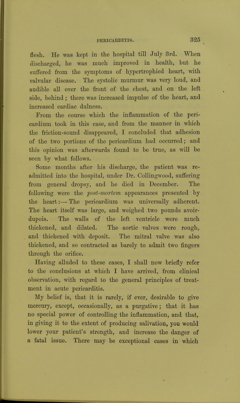 flesh. He was kept in the hospital till July Brd. When discharged, he was much improved in health, but he suffered from the symptoms of hypertrophied heart, with valvular disease. The systolic murmur was very loud, and audible all over the front of the chest, and on the left side, behind; there was increased impulse of the heart, and increased cardiac dulness. From the course which the inflammation of the peri- cardium took in this case, and from the manner in which the friction-sound disappeared, I concluded that adhesion of the two portions of the pericardium had occurred; and this opinion was afterwards found to be true, as will be seen by what follows. Some months after his discharge, the patient was re- admitted into the hospital, under Dr. CoUingwood, suffering from general dropsy, and he died in December. The following were the post-mortem appearances presented by the heart:—The pericardium was universally adherent. The heart itself was large, and weighed two pounds avoir- dupois. The walls of the left ventricle were much thickened, and dilated. The aortic valves were rough, and thickened with deposit. The mitral valve was also thickened, and so contracted as barely to admit two fingers through the orifice. Having alluded to these cases, I shall now briefly refer to the conclusions at which I have arrived, from clinical observation, with regard to the general principles of treat- ment in acute pericarditis. My belief is, that it is rarely, if ever, desirable to give mercury, except, occasionally, as a purgative; that it has no special power of controlling the inflammation, and that, in giving it to the extent of producing salivation, you would lower your patient's strength, and increase the danger of a fatal issue. There may be exceptional cases in which