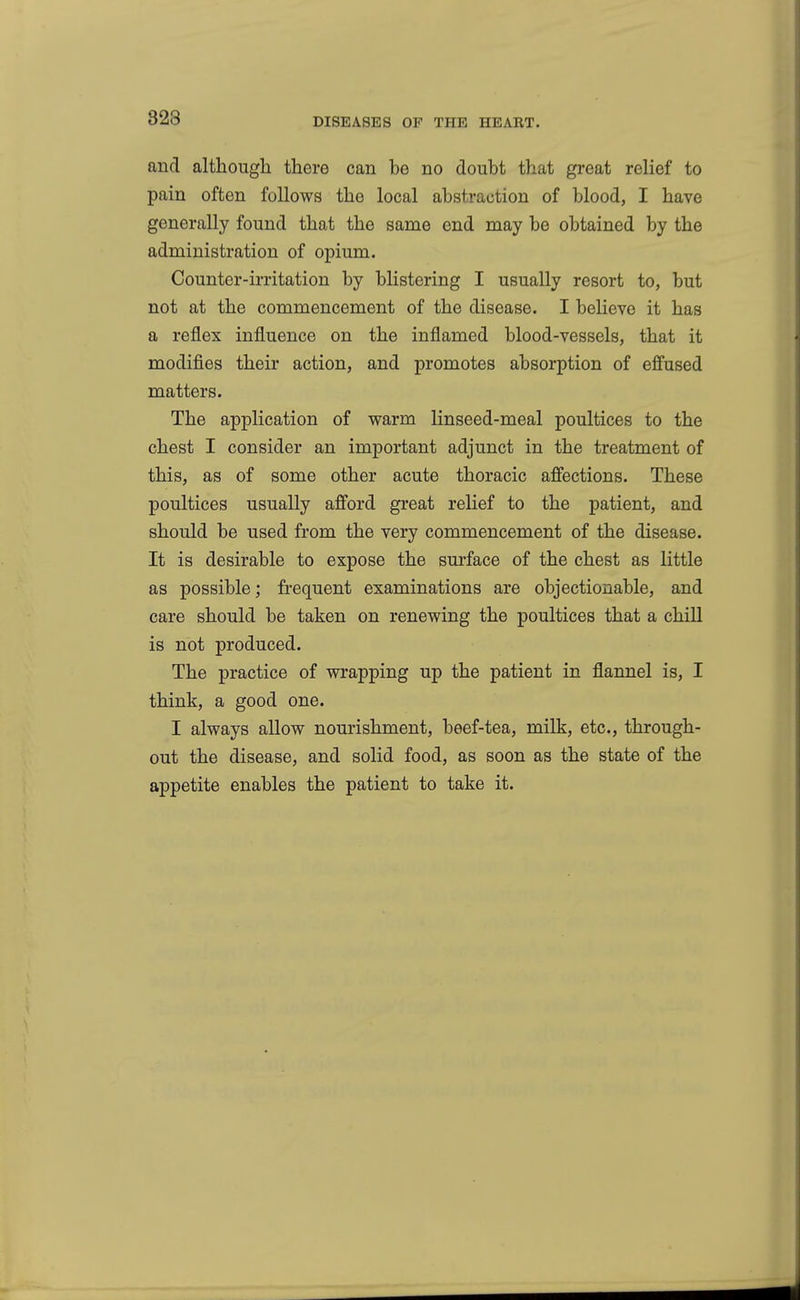 and although there can be no doubt that great relief to pain often follows the local abstraction of blood, I have generally found that the same end may be obtained by the administration of opium. Counter-irritation by blistering I usually resort to, but not at the commencement of the disease. I believe it has a reflex influence on the inflamed blood-vessels, that it modifies their action, and promotes absorption of effused matters. The application of warm linseed-meal poultices to the chest I consider an important adjunct in the treatment of this, as of some other acute thoracic affections. These poultices usually afford great relief to the patient, and should be used from the very commencement of the disease. It is desirable to expose the surface of the chest as little as possible; frequent examinations are objectionable, and care should be taken on renewing the poultices that a chill is not produced. The practice of wrapping up the patient in flannel is, I think, a good one. I always allow nourishment, beef-tea, milk, etc., through- out the disease, and solid food, as soon as the state of the appetite enables the patient to take it.