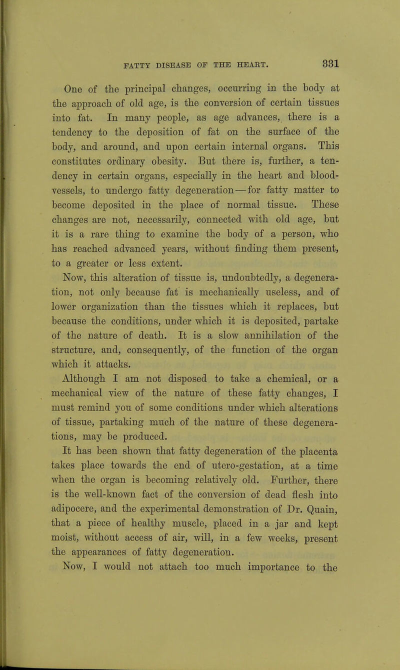 One of the principal changes, occurring in the body at the approach of old age, is the conversion of certain tissues into fat. In many people, as age advances, there is a tendency to the deposition of fat on the surface of the body, and around, and upon certain internal organs. This constitutes ordinary obesity. But there is, further, a ten- dency in certain organs, especially in the heart and blood- vessels, to undergo fatty degeneration—for fatty matter to become deposited in the place of normal tissue. These changes are not, necessarily, connected with old age, but it is a rare thing to examine the body of a person, who has reached advanced years, without finding them present, to a greater or less extent. Now, this alteration of tissue is, undoubtedly, a degenera- tion, not only because fat is mechanically useless, and of lower organization than the tissues which it replaces, but because the conditions, under which it is deposited, partake of the nature of death. It is a slow annihilation of the structure, and, consequently, of the function of the organ which it attacks. Although I am not disposed to take a chemical, or a mechanical view of the nature of these fatty changes, I must remind you of some conditions under which alterations of tissue, partaking much of the nature of these degenera- tions, may be produced. It has been shown that fatty degeneration of the placenta takes place towards the end of utero-gestation, at a time when the organ is becoming relatively old. Further, there is the well-known fact of the conversion of dead flesh into adipocere, and the experimental demonstration of Dr. Quain, that a piece of healthy muscle, placed in a jar and kept moist, without access of air, will, in a few weeks, present the appearances of fatty degeneration. Now, I would not attach too much importance to the