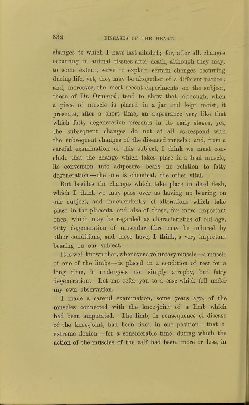 changes to which I have last alluded; for, after all, changes occurring in animal tissues aftei- death, although they may, to some extent, serve to explain certain changes occurring during life, yet, they may be altogether of a different nature ; and, moreover, the most recent experiments on the subject, those of Dr. Ormerod, tend to show that, although, when a piece of muscle is placed in a jar and kept moist, it presents, after a short time, an appearance very like that which fatty degeneration presents in its early stages, yet, the subsequent changes do not at all correspond with the subsequent changes of the diseased muscle; and, from a careful examination of this subject, I think we must con- clude that the change which takes place in a dead muscle, its conversion into adipocere, bears no relation to fatty degeneration—the one is chemical, the other vital. But besides the changes which take place in dead flesh, which I think we may pass over as having no bearing on our subject, and independently of alterations which take place in the placenta, and also of those, far more important ones, which may be regarded as characteristics of old age, fatty degeneration of muscular fibre may be induced by other conditions, and these have, I think, a very important bearing on our subject. It is well known that, whenever a voluntary muscle—a muscle of one of the limbs—is placed in a condition of rest for a long time, it undergoes not simply atroj)hy, but fatty degeneration. Let me refer you to a case which fell under my own observation. I made a careful examination, some years ago, of the muscles connected with the knee-joint of a limb which had been amputated. The limb, in consequence of disease of the knee-joint, had been fixed in one position—that o extreme flexion—for a considerable time, during which the action of the muscles of the calf had been, more or less, in