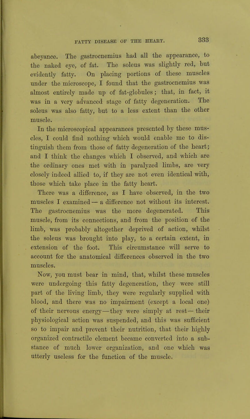 abeyance. The gastrocnemius had all the appearance, to the naked eye, of fat. The soleus was slightly red, but evidently fatty. On placing portions of these muscles under the microscope, I found that the gastrocnemius was almost entirely made up of fat-globules; that, in fact, it was in a very advanced stage of fatty degeneration. The soleus was also fatty, but to a less extent than the other muscle. In the microscopical appearances presented by these mus- cles, I could find nothing which would enable me to dis- tinguish them from those of fatty degeneration of the heart; and I think the changes which I observed, and which are the ordinary ones met with in paralyzed limbs, are very closely indeed allied to, if they are not even identical with, those which take place in the fatty heart. There was a difference, as I have observed, in the two muscles I examined — a difi'erence not without its interest. The gastrocnemius was the more degenerated. This muscle, from its connections, and from the position of the limb, was probably altogether deprived of action, whilst the soleus was brought into play, to a certain extent, in extension of the foot. This circumstance will serve to account for the anatomical differences observed in the two muscles. Now, you must bear in mind, that, whilst these muscles were undergoing this fatty degeneration, they were still part of the living limb, they were regularly supplied with blood, and there was no impairment (except a local one) of their nervous energy—they were simply at rest—their physiological action was suspended, and this was sufficient so to impair and prevent their nutrition, that their highly organized contractile element became converted into a sub- stance of much lower organization, and one which was utterly useless for the function of the muscle.