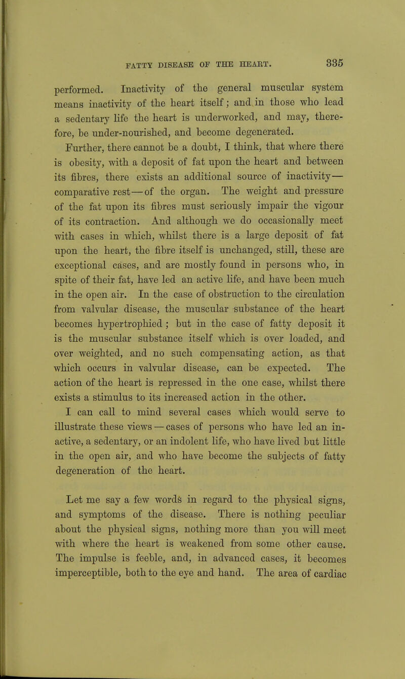 performed. Inactivity of the general muscular system means inactivity of the heart itself; and in those who lead a sedentary life the heart is underworked, and may, there- fore, be under-nourished, and become degenerated. Further, there cannot be a doubt, I think, that where there is obesity, with a deposit of fat upon the heart and between its fibres, there exists an additional source of inactivity— comparative rest—of the organ. The weight and pressure of the fat upon its fibres must seriously impair the vigour of its contraction. And although we do occasionally meet with cases in which, whilst there is a large deposit of fat upon the heart, the fibre itself is unchanged, still, these are exceptional cases, and are mostly found in persons who, in spite of their fat, have led an active life, and have been much in the open air. In the case of obstruction to the circulation from valvular disease, the muscular substance of the heart becomes hypertrophied ; but in the case of fatty deposit it is the muscular substance itself which is over loaded, and over weighted, and no such compensating action, as that which occurs in valvular disease, can be expected. The action of the heart is repressed in the one case, whilst there exists a stimulus to its increased action in the other. I can caU to mind several cases which would serve to illustrate these views — cases of persons who have led an in- active, a sedentary, or an indolent life, who have lived but little in the open air, and who have become the subjects of fatty degeneration of the heart. Let me say a few words in regard to the physical signs, and symptoms of the disease. There is nothing peculiar about the physical signs, nothing more than you will meet with where the heart is weakened from some other cause. The impulse is feeble, and, in advanced cases, it becomes imperceptible, both to the eye and hand. The area of cardiac