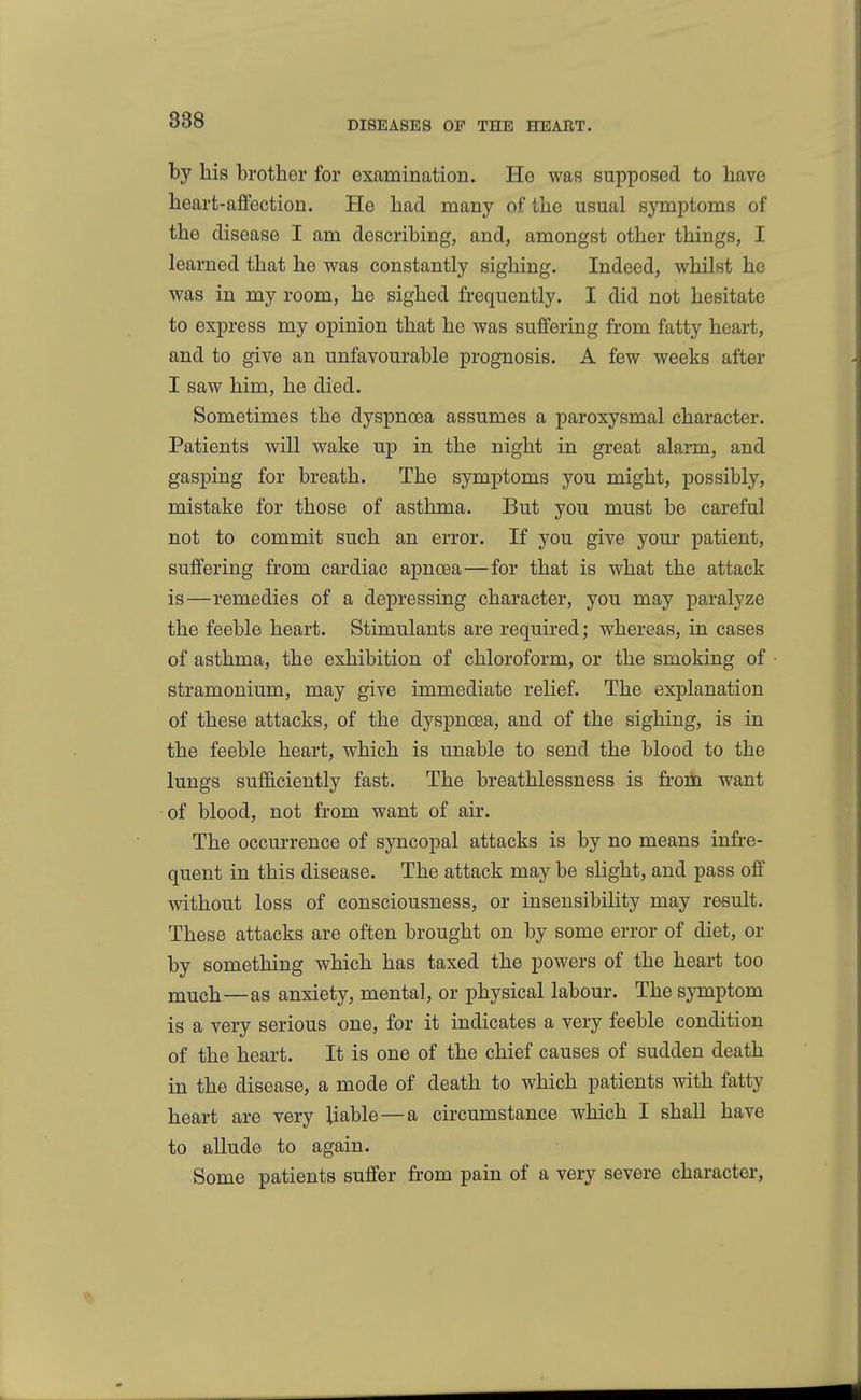 by his brother for examination. He was supposed to have heart-afifectioB. He had many of the usual symptoms of the disease I am describing, and, amongst other things, I learned that he was constantly sighing. Indeed, whilst he was in my room, he sighed frequently. I did not hesitate to express my opinion that he was suffering from fatty heart, and to give an unfavourable prognosis. A few weeks after I saw him, he died. Sometimes the dyspnoea assumes a paroxysmal character. Patients will wake up in the night in great alarm, and gasping for breath. The symptoms you might, possibly, mistake for those of asthma. But you must be careful not to commit such an error. If you give your patient, suffering from cardiac apnoea — for that is what the attack is—remedies of a depressing character, you may paralyze the feeble heart. Stimulants are required; whereas, in cases of asthma, the exhibition of chloroform, or the smoking of stramonium, may give immediate relief. The explanation of these attacks, of the dyspnoea, and of the sighing, is in the feeble heart, which is unable to send the blood to the lungs sufficiently fast. The breathlessness is from want of blood, not from want of air. The occurrence of syncopal attacks is by no means infre- quent in this disease. The attack may be slight, and pass off without loss of consciousness, or insensibility may result. These attacks are often brought on by some error of diet, or by something which has taxed the powers of the heart too much—as anxiety, mental, or physical labour. The symptom is a very serious one, for it indicates a very feeble condition of the heart. It is one of the chief causes of sudden death in the disease, a mode of death to which patients with fatty heart are very liable—a circumstance which I shall have to allude to again. Some patients suffer from pain of a very severe character.