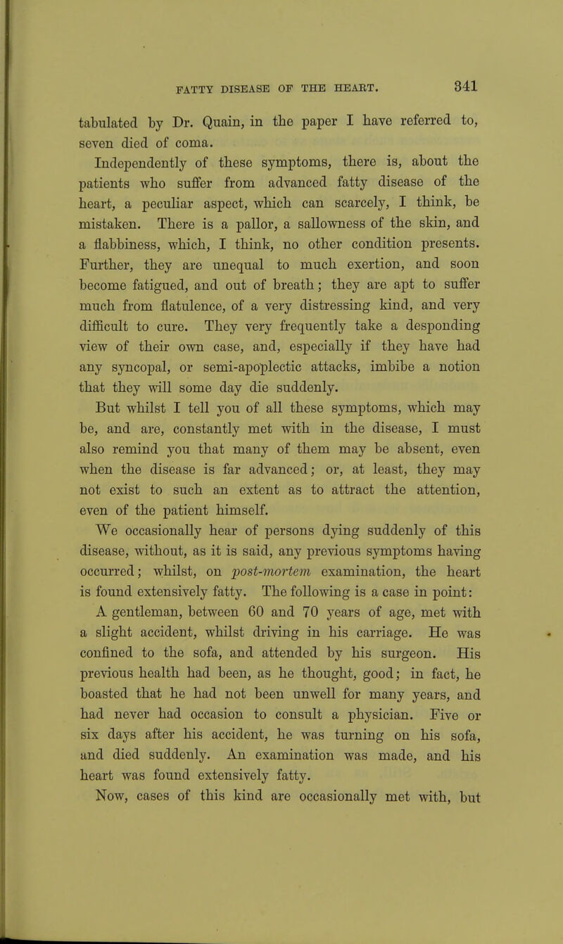 tabulated by Dr. Quain, in the paper I have referred to, seven died of coma. Independently of these symptoms, there is, about the patients who suffer from advanced fatty disease of the heart, a peculiar aspect, which can scarcely, I think, be mistaken. There is a pallor, a sallowness of the skin, and a flabbiness, which, I think, no other condition presents. Further, they are unequal to much exertion, and soon become fatigued, and out of breath; they are apt to suffer much from flatulence, of a very distressing kind, and very difficult to cure. They very frequently take a desponding view of their own case, and, especially if they have had any syncopal, or semi-apoplectic attacks, imbibe a notion that they will some day die suddenly. But whilst I tell you of all these symptoms, which may be, and are, constantly met with in the disease, I must also remind you that many of them may be absent, even when the disease is far advanced; or, at least, they may not exist to such an extent as to attract the attention, even of the patient himself. We occasionally hear of persons dying suddenly of this disease, without, as it is said, any previous symptoms having occurred; whilst, on post-mortem examination, the heart is found extensively fatty. The following is a case in point: A gentleman, between 60 and 70 years of age, met with a slight accident, whilst driving in his carriage. He was confined to the sofa, and attended by his surgeon. His previous health had been, as he thought, good; in fact, he boasted that he had not been unwell for many years, and had never had occasion to consult a physician. Five or six days after his accident, he was turning on his sofa, and died suddenly. An examination was made, and his heart was found extensively fatty. Now, cases of this kind are occasionally met with, but