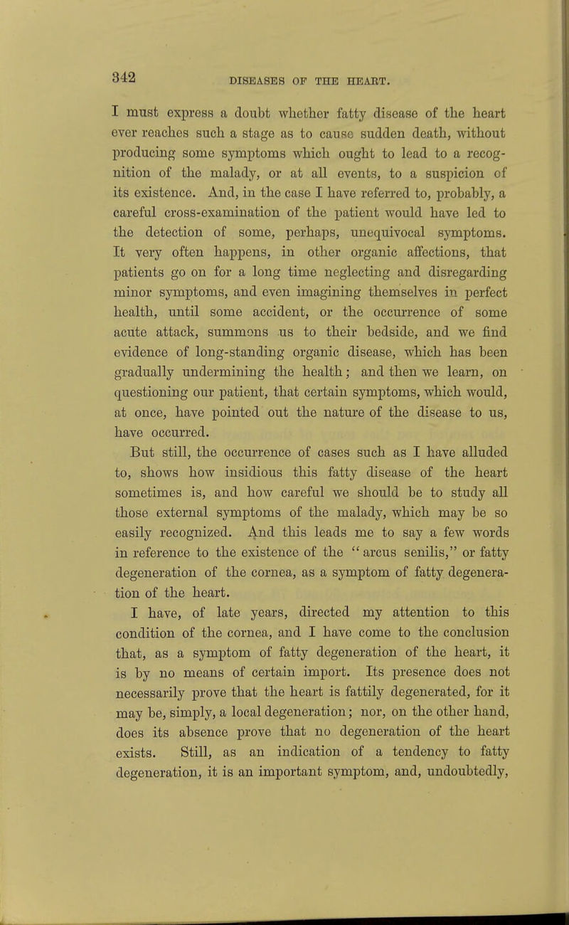 I must express a doubt whether fatty disease of the heart ever reaches such a stage as to cause sudden death, without producing some symptoms which ought to lead to a recog- nition of the malady, or at all events, to a suspicion of its existence. And, in the case I have referred to, probably, a careful cross-examination of the patient would have led to the detection of some, perhaps, unequivocal symptoms. It very often happens, in other organic affections, that patients go on for a long time neglecting and disregarding minor symptoms, and even imagining themselves in perfect health, until some accident, or the occurrence of some acute attack, summons us to their bedside, and we find evidence of long-standing organic disease, which has been gradually undermining the health; and then we learn, on questioning our patient, that certain symptoms, which would, at once, have pointed out the nature of the disease to us, have occurred. But still, the occurrence of cases such as I have alluded to, shows how insidious this fatty disease of the heart sometimes is, and how careful we should be to study all those external symptoms of the malady, which may be so easily recognized. And this leads me to say a few words in reference to the existence of the  arcus senilis, or fatty degeneration of the cornea, as a symptom of fatty degenera- tion of the heart. I have, of late years, directed my attention to this condition of the cornea, and I have come to the conclusion that, as a symptom of fatty degeneration of the heart, it is by no means of certain import. Its presence does not necessarily prove that the heart is fattily degenerated, for it may be, simply, a local degeneration; nor, on the other hand, does its absence prove that no degeneration of the heart exists. Still, as an indication of a tendency to fatty degeneration, it is an important symptom, and, undoubtedly.