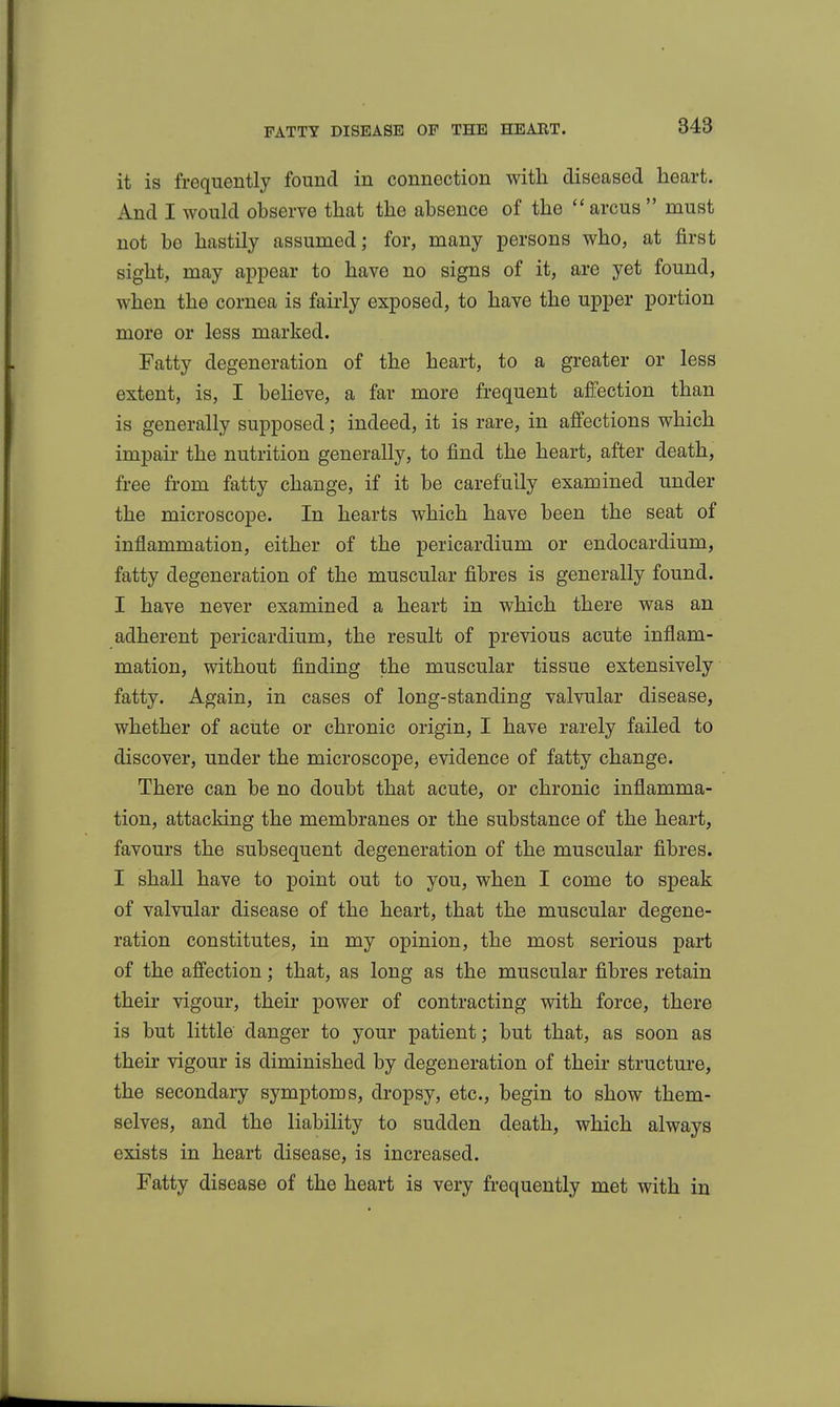 it is frequently found in connection with diseased heart. And I would observe that the absence of the  arcus  must not be hastily assumed; for, many persons who, at first sight, may appear to have no signs of it, are yet found, when the cornea is fairly exposed, to have the upper portion more or less marked. Fatty degeneration of the heart, to a greater or less extent, is, I believe, a far more frequent affection than is generally supposed; indeed, it is rare, in affections which impair the nutrition generally, to find the heart, after death, free from fatty change, if it be carefully examined under the microscope. In hearts which have been the seat of inflammation, either of the pericardium or endocardium, fatty degeneration of the muscular fibres is generally found. I have never examined a heart in which there was an adherent pericardium, the result of previous acute inflam- mation, without finding the muscular tissue extensively fatty. Again, in cases of long-standing valvular disease, whether of acute or chronic origin, I have rarely failed to discover, under the microscope, evidence of fatty change. There can be no doubt that acute, or chronic inflamma- tion, attacking the membranes or the substance of the heart, favours the subsequent degeneration of the muscular fibres. I shall have to point out to you, when I come to speak of valvular disease of the heart, that the muscular degene- ration constitutes, in my opinion, the most serious part of the affection; that, as long as the muscular fibres retain their vigour, their power of contracting with force, there is but little danger to your patient; but that, as soon as their vigour is diminished by degeneration of their structure, the secondary symptoms, dropsy, etc., begin to show them- selves, and the liability to sudden death, which always exists in heart disease, is increased. Fatty disease of the heart is very frequently met with in