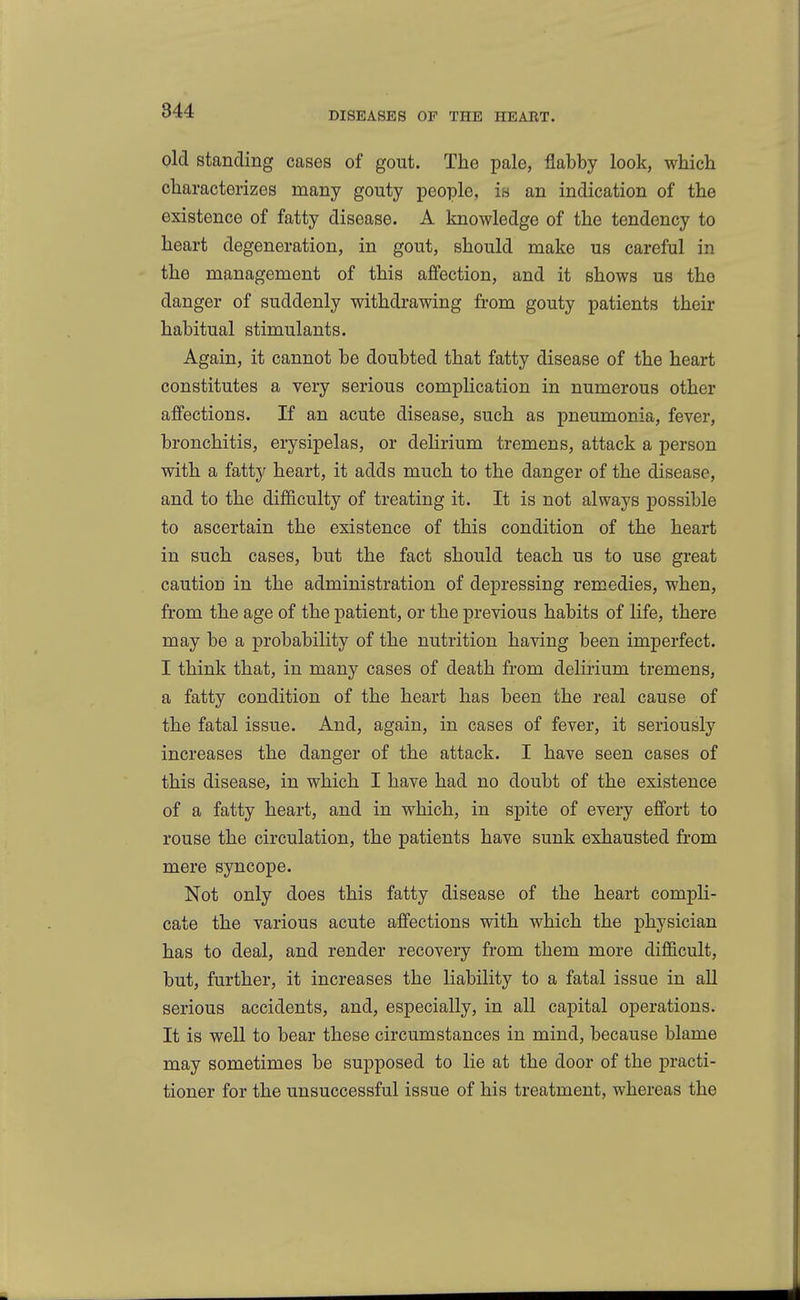 844 old standing cases of gout. The pale, flabby look, which characterizes many gouty people, is an indication of the existence of fatty disease. A knowledge of the tendency to heart degeneration, in gout, should make us careful in the management of this affection, and it shows us the danger of suddenly withdrawing from gouty patients their habitual stimulants. Again, it cannot be doubted that fatty disease of the heart constitutes a very serious complication in numerous other affections. If an acute disease, such as pneumonia, fever, bronchitis, erysipelas, or delirium tremens, attack a person with a fatty heart, it adds much to the danger of the disease, and to the difficulty of treating it. It is not always possible to ascertain the existence of this condition of the heart in such cases, but the fact should teach us to use great caution in the administration of depressing remedies, when, from the age of the patient, or the previous habits of life, there may be a probability of the nutrition having been imperfect. I think that, in many cases of death from delirium tremens, a fatty condition of the heart has been the real cause of the fatal issue. And, again, in cases of fever, it seriously increases the danger of the attack. I have seen cases of this disease, in which I have had no doubt of the existence of a fatty heart, and in which, in spite of every effort to rouse the circulation, the patients have sunk exhausted from mere syncope. Not only does this fatty disease of the heart compli- cate the various acute affections with which the physician has to deal, and render recovery from them more difficult, but, further, it increases the liability to a fatal issue in all serious accidents, and, especially, in all capital operations. It is well to bear these circumstances in mind, because blame may sometimes be supposed to lie at the door of the practi- tioner for the unsuccessful issue of his treatment, whereas the