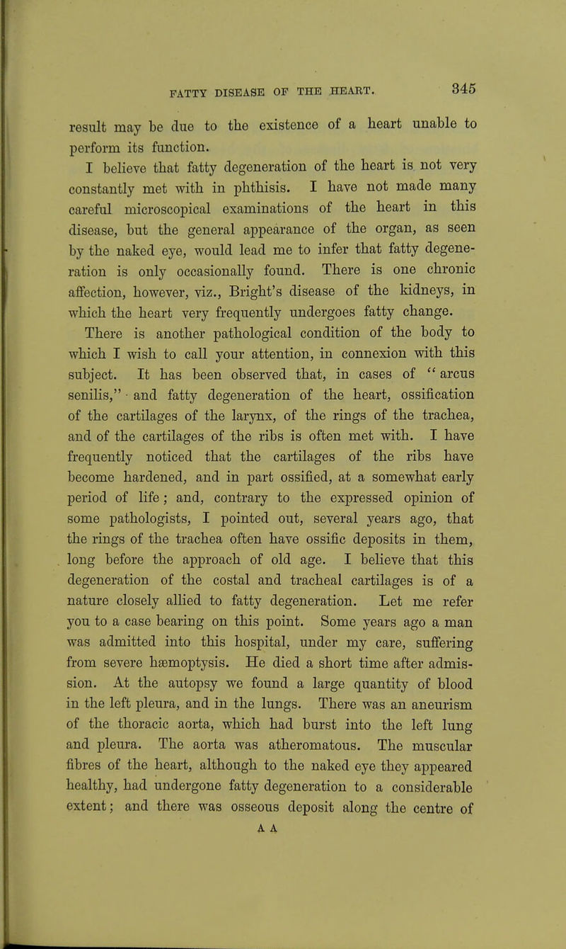 result may be due to the existence of a heart unable to perform its function. I believe that fatty degeneration of the heart is not very constantly met with in phthisis. I have not made many careful microscopical examinations of the heart in this disease, but the general appearance of the organ, as seen by the naked eye, would lead me to infer that fatty degene- ration is only occasionally found. There is one chronic affection, however, viz., Bright's disease of the kidneys, in which the heart very frequently undergoes fatty change. There is another pathological condition of the body to which I wish to call your attention, in connexion with this subject. It has been observed that, in cases of  arcus senilis, • and fatty degeneration of the heart, ossification of the cartilages of the larynx, of the rings of the trachea, and of the cartilages of the ribs is often met with. I have frequently noticed that the cartilages of the ribs have become hardened, and in part ossified, at a somewhat early period of life; and, contrary to the expressed opinion of some pathologists, I pointed out, several years ago, that the rings of the trachea often have ossific deposits in them, long before the approach of old age. I believe that this degeneration of the costal and tracheal cartilages is of a nature closely allied to fatty degeneration. Let me refer you to a case bearing on this point. Some years ago a man was admitted into this hospital, under my care, suffering from severe haemoptysis. He died a short time after admis- sion. At the autopsy we found a large quantity of blood in the left pleura, and in the lungs. There was an aneurism of the thoracic aorta, which had burst into the left lung and pleura. The aorta was atheromatous. The muscular fibres of the heart, although to the naked eye they appeared healthy, had undergone fatty degeneration to a considerable extent; and there was osseous deposit along the centre of A A