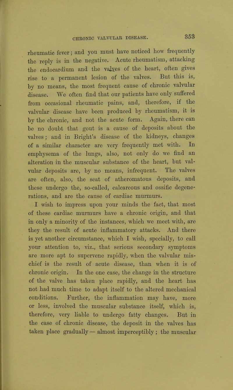rlieumatic fever; and you must have noticed how frequently the reply is in the negative. Acute rheumatism, attacking the endocardium and the values of the heart, often gives rise to a permanent lesion of the valves. But this is, by no means, the most frequent cause of chronic valvular disease. We often find that our patients have only suffered from occasional rheumatic pains, and, therefore, if the valvular disease have been produced by rheumatism, it is by the chronic, and not the acute form. Again, there can be no doubt that gout is a cause of deposits about the valves; and in Bright's disease of the kidneys, changes of a similar character are very frequently met with. In emphysema of the lungs, also, not only do we find an alteration in the muscular substance of the heart, but val- vular deposits are, by no means, infrequent. The valves are often, also, the seat of atheromatous deposits, and these undergo the, so-called, calcareous and ossific degene- rations, and are the cause of cardiac murmurs. I wish to impress upon your minds the fact, that most of these cardiac murmurs have a chronic origin, and that in only a minority of the instances, which we meet with, are they the result of acute inflammatory attacks. And there is yet another circumstance, which I wish, specially, to call your attention to, viz., that serious secondary symptoms are more apt to supervene rapidly, when the valvular mis- chief is the result of acute disease, than when it is of chronic origin. In the one case, the change in the structure of the valve has taken place rapidly, and the heart has not had much time to adapt itself to the altered mechanical conditions. Further, the inflammation may have, more or less, involved the muscular substance itself, which is, therefore, very liable to undergo fatty changes. But in the case of chronic disease, the deposit in the valves has taken place gradually — almost imperceptibly ; the muscular
