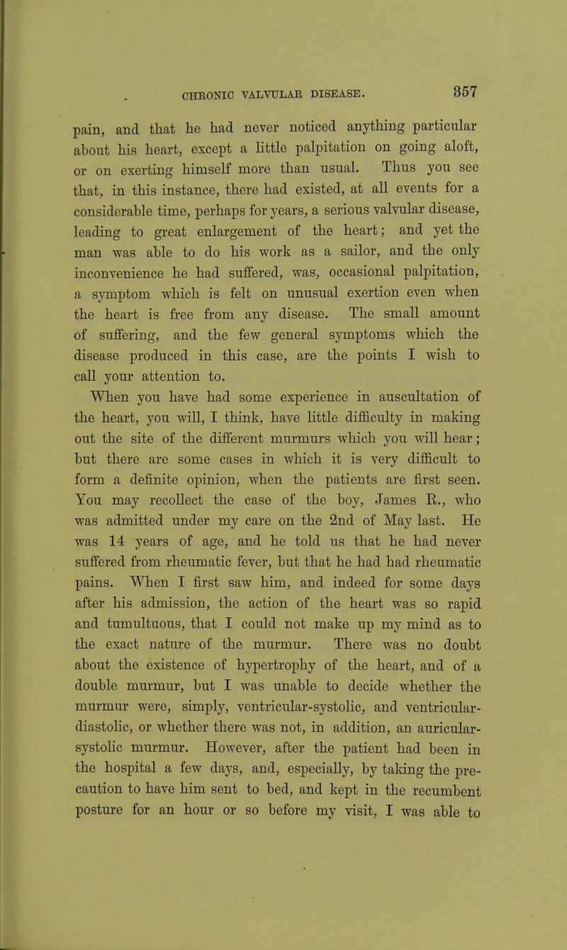 pain, and that he had never noticed anything particular about his heart, except a little palpitation on going aloft, or on exerting himself more than usual. Thus you see that, in this instance, there had existed, at all events for a considerable time, perhaps for years, a serious valvular disease, leading to great enlargement of the heart; and yet the man was able to do his work as a sailor, and the only inconvenience he had suffered, was, occasional palpitation, a symptom which is felt on unusual exertion even when the heart is free from any disease. The small amount of suffering, and the few general symptoms which the disease produced in this case, are the points I wish to call your attention to. When you have had some experience in auscultation of the heart, you will, I think, have little difficulty in maldng out the site of the different murmurs which you will hear; but there are some cases in which it is very difficult to form a definite opinion, when the patients are first seen. You may recollect the case of the boy, James E., who was admitted under my care on the 2nd of May last. He was 14 years of age, and he told us that he had never suffered from rheumatic fever, but that he had had rheumatic pains. When I first saw him, and indeed for some days after his admission, the action of the heart was so rapid and tumultuous, that I could not make up my mind as to the exact nature of the murmur. There was no doubt about the existence of hypertrophy of the heart, and of a double murmur, but I was unable to decide whether the murmur were, simply, ventricular-systolic, and ventricular- diastolic, or whether there was not, in addition, an auricular- systolic murmur. However, after the patient had been in the hospital a few days, and, especially, by taking the pre- caution to have him sent to bed, and kept in the recumbent posture for an hour or so before my visit, I was able to