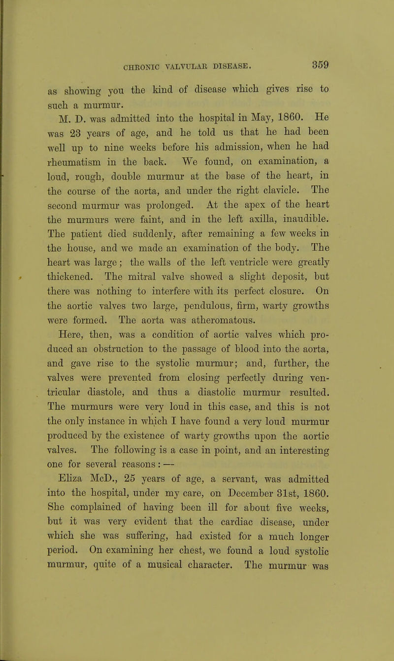 as sliowing you the kind of disease wliich gives rise to such a murmur. M. D. was admitted into the hospital in May, 1860. He was 23 years of age, and he told us that he had been well up to nine weeks before his admission, when he had rheumatism in the back. We found, on examination, a loud, rough, double murmur at the base of the heart, in the course of the aorta, and under the right clavicle. The second murmur was prolonged. At the apex of the heart the murmurs were faint, and in the left axilla, inaudible. The patient died suddenly, after remaining a few weeks in the house, and we made an examination of the body. The heart was large ; the walls of the left ventricle were greatly thickened. The mitral valve showed a slight deposit, but there was nothing to interfere with its perfect closure. On the aortic valves two large, pendulous, firm, warty growths were formed. The aorta was atheromatous. Here, then, was a condition of aortic valves which pro- duced an obstruction to the passage of blood into the aorta, and gave rise to the systolic murmur; and, further, the valves were prevented from closing perfectly during ven- tricular diastole, and thus a diastolic murmur resulted. The murmurs were very loud in this case, and this is not the only instance in which I have found a very loud murmur produced by the existence of warty growths upon the aortic valves. The following is a case in point, and an interesting one for several reasons : — Eliza McD., 25 years of age, a servant, was admitted into the hospital, under my care, on December 81st, 1860. She complained of having been ill for about five weeks, but it was very evident that the cardiac disease, under which she was suffering, had existed for a much longer period. On examining her chest, we found a loud systoHc murmur, quite of a musical character. The murmur was