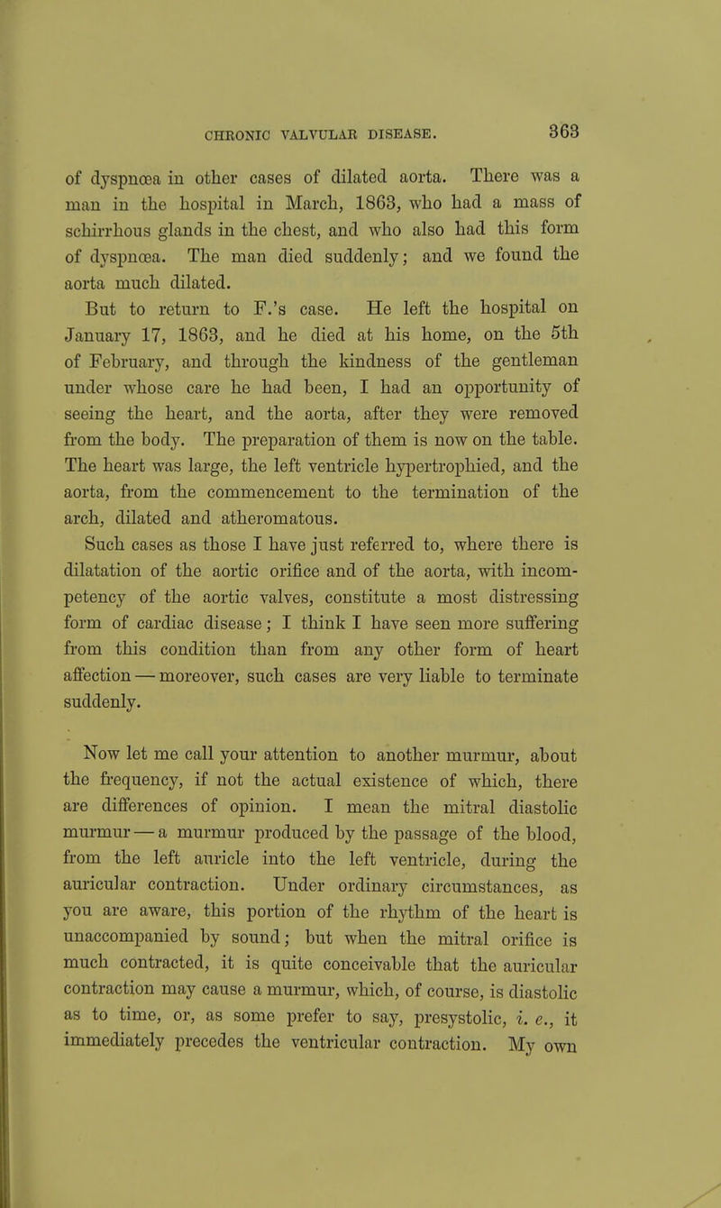 of dyspnoea in other cases of dilated aorta. There was a man in the hospital in March, 1863, who had a mass of schirrhous glands in the chest, and who also had this form of dyspnoea. The man died suddenly; and we found the aorta much dilated. But to return to F.'s case. He left the hospital on January 17, 1863, and he died at his home, on the 5th of February, and through the kindness of the gentleman under whose care he had been, I had an opportunity of seeing the heart, and the aorta, after they were removed from the body. The preparation of them is now on the table. The heart was large, the left ventricle hypertrophied, and the aorta, from the commencement to the termination of the arch, dilated and atheromatous. Such cases as those I have just referred to, where there is dilatation of the aortic orifice and of the aorta, with incom- petency of the aortic valves, constitute a most distressing form of cardiac disease; I think I have seen more suflfering from this condition than from any other form of heart affection — moreover, such cases are very liable to terminate suddenly. Now let me call your attention to another murmur, about the fi-equency, if not the actual existence of which, there are differences of opinion. I mean the mitral diastolic murmur — a murmur produced by the passage of the blood, from the left auricle into the left ventricle, during the auricular contraction. Under ordinary circumstances, as you are aware, this portion of the rhythm of the heart is unaccompanied by sound; but when the mitral orifice is much contracted, it is quite conceivable that the auricular contraction may cause a murmur, which, of course, is diastoHc as to time, or, as some prefer to say, presystoHc, i. e., it immediately precedes the ventricular contraction. My own