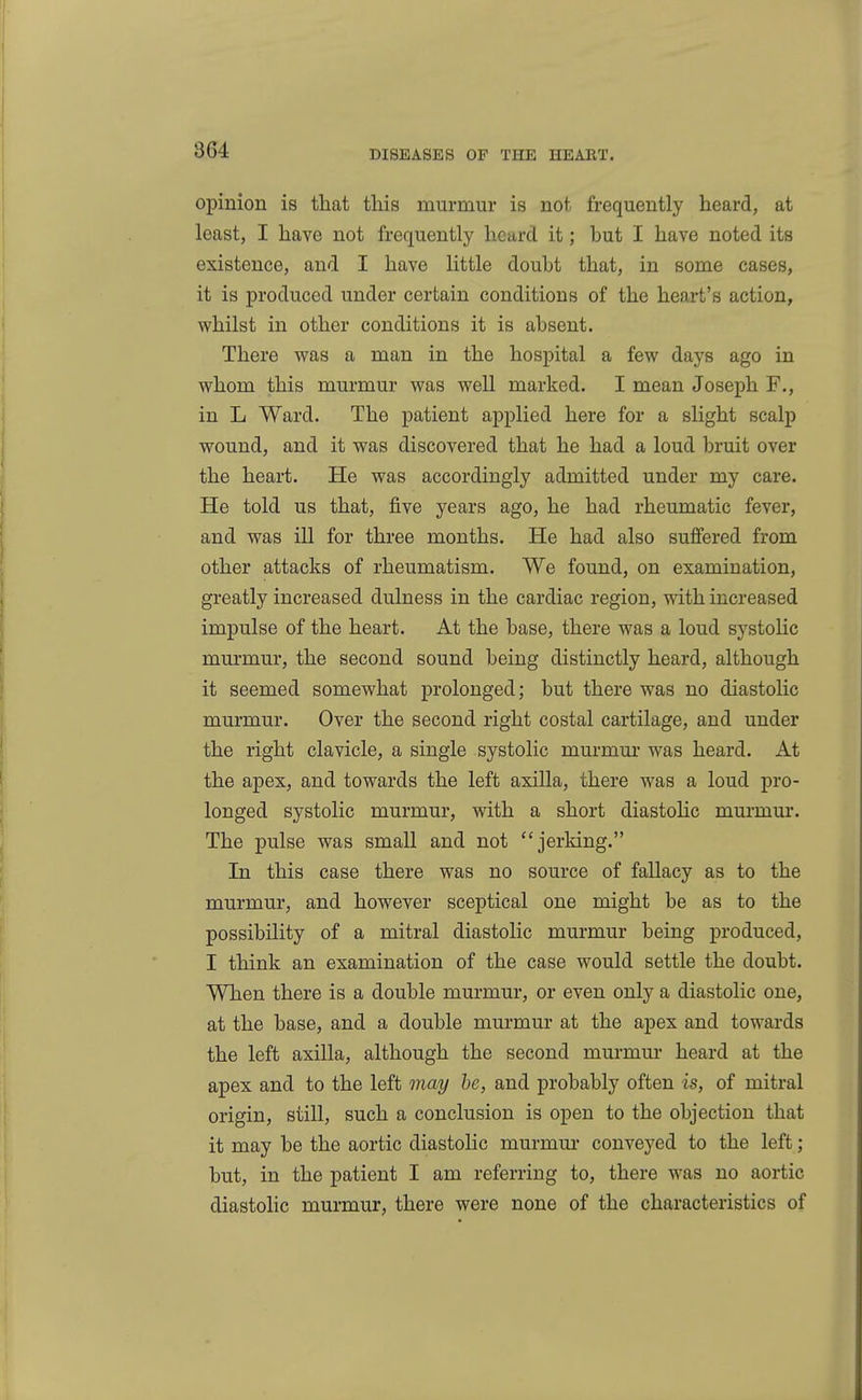 opinion is that this murmur is not frequently heard, at least, I have not frequently heard it; hut I have noted its existence, and I have little doubt that, in some cases, it is produced under certain conditions of the heart's action, whilst in other conditions it is absent. There was a man in the hospital a few days ago in whom this murmur was well marked. I mean Joseph F., in L Ward. The patient applied here for a slight scalp wound, and it was discovered that he had a loud bruit over the heart. He was accordingly admitted under my care. He told us that, five years ago, he had rheumatic fever, and was ill for three months. He had also suffered from other attacks of rheumatism. We found, on examination, greatly increased dulness in the cardiac region, with increased impulse of the heart. At the base, there was a loud systoHc murmur, the second sound being distinctly heard, although it seemed somewhat prolonged; but there was no diastolic murmur. Over the second right costal cartilage, and under the right clavicle, a single systolic mm-mm was heard. At the apex, and towards the left axilla, there was a loud pro- longed systolic murmur, with a short diastohc murmur. The pulse was small and not ''jerking. In this case there was no source of fallacy as to the murmur, and however sceptical one might be as to the possibility of a mitral diastolic murmur being produced, I think an examination of the case would settle the doubt. When there is a double murmur, or even only a diastolic one, at the base, and a double murmur at the apex and towards the left axilla, although the second murmur heard at the apex and to the left may he, and probably often is, of mitral origin, still, such a conclusion is open to the objection that it may be the aortic diastolic murmm* conveyed to the left; but, in the patient I am referring to, there was no aortic diastohc murmur, there were none of the characteristics of