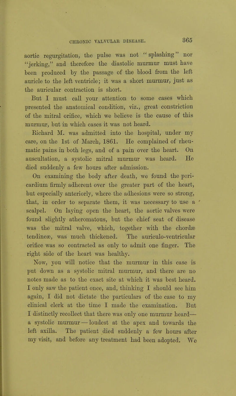 aortic regurgitation, the pulse was not ''splashing nor ''jerking, and therefore the diastolic murmur must have been produced by the passage of the blood from the left auricle to the left ventricle; it was a short murmur, just as the auricular contraction is short. But I must call your attention to some cases which presented the anatomical condition, viz., great constriction of the mitral orifice, which we believe is the cause of this murmur, but in which cases it was not heard. Eichard M. was admitted into the hospital, under my care, on the 1st of March, 1861. He complained of rheu- matic pains in both legs, and of a pain over the heart. On auscultation, a systolic mitral murmur was heard. He died suddenly a few hours after admission. On examining the body after death, we found the peri- cardium firmly adherent over the greater part of the heart, but especially anteriorly, where the adhesions were so strong, that, in order to separate them, it was necessary to use a ' scalpel. On laying open the heart, the aortic valves were found slightly atheromatous, but the chief seat of disease was the mitral valve, which, together with the chordae tendineee, was much thickened. The auriculo-ventricular orifice was so contracted as only to admit one finger. The right side of the heart was healthy. Now, you will notice that the murmm* in this case is put down as a systolic mitral murmur, and there are no notes made as to the exact site at which it was best heard* I only saw the patient once, and, thinking I should see him again, I did not dictate the particulars of the case to my clinical clerk at the time I made the examination. But I distinctly recollect that there was only one murmur heard— a systolic murmur — loudest at the apex and towards the left axilla. The patient died suddenly a few hours after my visit, and before any treatment had been adopted. We