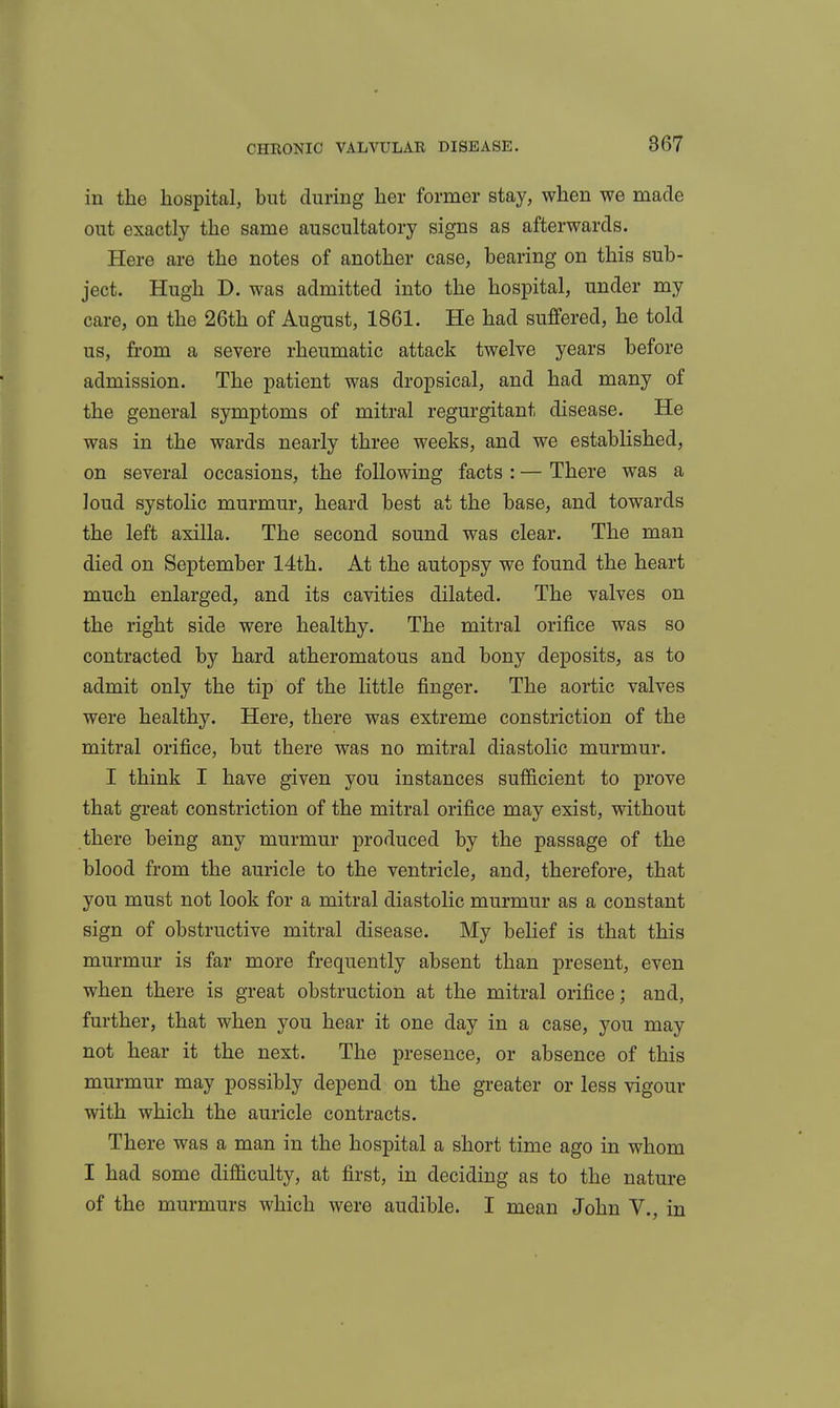 in the hospital, but during her former stay, when we made out exactly the same auscultatory signs as afterwards. Here are the notes of another case, bearing on this sub- ject. Hugh D. was admitted into the hospital, under my care, on the 26th of August, 1861. He had suffered, he told us, from a severe rheumatic attack twelve years before admission. The patient was dropsical, and had many of the general symptoms of mitral regurgitant disease. He was in the wards nearly three weeks, and we established, on several occasions, the following facts : — There was a loud systolic murmur, heard best at the base, and towards the left axilla. The second sound was clear. The man died on September 14th. At the autopsy we found the heart much enlarged, and its cavities dilated. The valves on the right side were healthy. The mitral orifice was so contracted by hard atheromatous and bony deposits, as to admit only the tip of the little finger. The aortic valves were healthy. Here, there was extreme constriction of the mitral orifice, but there was no mitral diastolic murmur. I think I have given you instances sufficient to prove that great constriction of the mitral orifice may exist, without there being any murmur produced by the passage of the blood from the auricle to the ventricle, and, therefore, that you must not look for a mitral diastolic murmur as a constant sign of obstructive mitral disease. My belief is that this murmur is far more frequently absent than present, even when there is great obstruction at the mitral orifice; and, further, that when you hear it one day in a case, you may not hear it the next. The presence, or absence of this murmur may possibly depend on the greater or less vigour with which the auricle contracts. There was a man in the hospital a short time ago in whom I had some difiiculty, at first, in deciding as to the nature of the murmurs which were audible. I mean John V., in