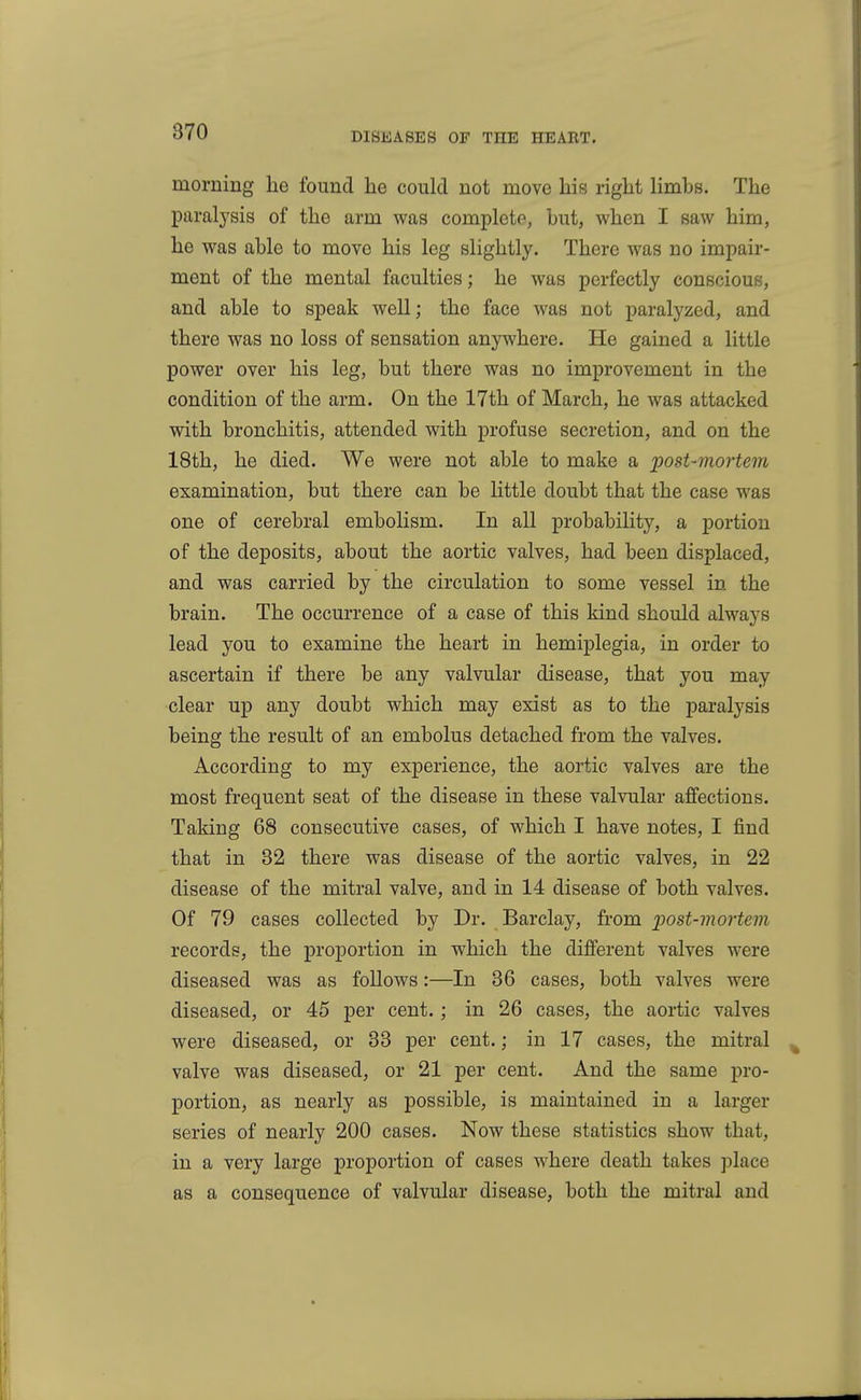 morning he found he could not move his right limbs. The paralj'sis of the arm was completp, but, when I saw him, he was able to move his leg slightly. There was no impair- ment of the mental faculties; he was perfectly conscious, and able to speak well; the face Avas not paralyzed, and there was no loss of sensation anywhere. He gained a little power over his leg, but there was no improvement in the condition of the arm. On the 17th of March, he was attacked with bronchitis, attended with profuse secretion, and on the 18th, he died. We were not able to make a post-mortem examination, but there can be little doubt that the case was one of cerebral embolism. In all probability, a portion of the deposits, about the aortic valves, had been displaced, and was carried by the circulation to some vessel in the brain. The occurrence of a case of this kind should always lead you to examine the heart in hemiplegia, in order to ascertain if there be any valvular disease, that you may clear up any doubt which may exist as to the paralysis being the result of an embolus detached from the valves. According to my experience, the aortic valves are the most frequent seat of the disease in these valvular affections. Taking 68 consecutive cases, of which I have notes, I find that in 82 there was disease of the aortic valves, in 22 disease of the mitral valve, and in 14 disease of both valves. Of 79 cases collected by Dr. Barclay, from post-mortem records, the proportion in which the different valves were diseased was as follows:—In 36 cases, both valves were diseased, or 45 per cent.; in 26 cases, the aortic valves were diseased, or 33 per cent.; in 17 cases, the mitral valve was diseased, or 21 per cent. And the same pro- portion, as nearly as possible, is maintained in a larger series of nearly 200 cases. Now these statistics show that, in a very large proportion of cases where death takes place as a consequence of valvular disease, both the mitral and