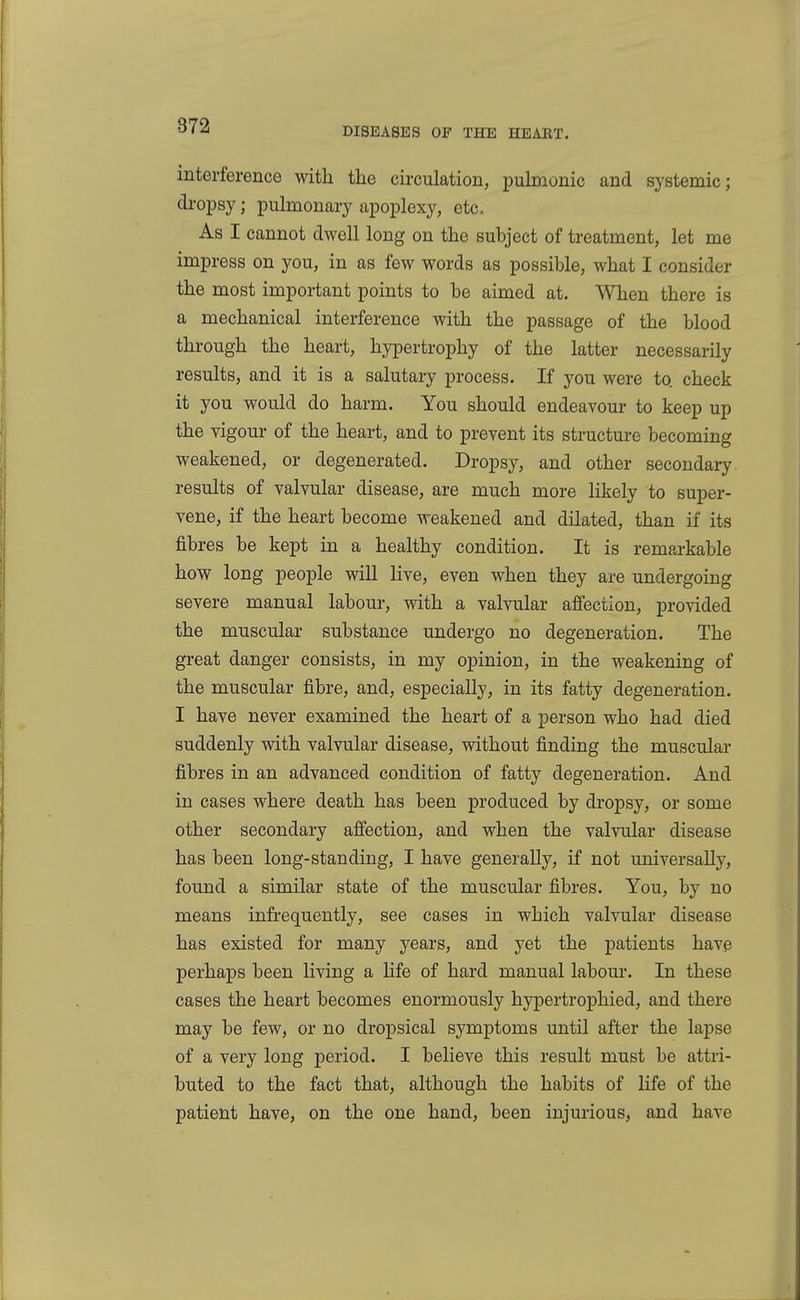 interference with the circulation, pulmonic and systemic; dropsy; pulmonary apoplexy, etc. As I cannot dwell long on the subject of treatment, let me impress on you, in as few words as possible, what I consider the most important points to be aimed at. When there is a mechanical interference with the passage of the blood through the heart, hypertrophy of the latter necessarily results, and it is a salutary process. If you were to check it you would do harm. You should endeavour to keep up the vigour of the heart, and to prevent its structure becoming weakened, or degenerated. Dropsy, and other secondary results of valvular disease, are much more likely to super- vene, if the heart become weakened and dilated, than if its fibres be kept in a healthy condition. It is remarkable how long people will live, even when they are undergoing severe manual labour, with a valvular affection, provided the muscular substance undergo no degeneration. The great danger consists, in my opinion, in the weakening of the muscular fibre, and, especially, in its fatty degeneration. I have never examined the heart of a person who had died suddenly with valvular disease, without finding the muscular fibres in an advanced condition of fatty degeneration. And in cases where death has been produced by dropsy, or some other secondary affection, and when the valvular disease has been long-standing, I have generally, if not universally, found a similar state of the muscular fibres. You, by no means infrequently, see cases in which valvular disease has existed for many years, and yet the patients have perhaps been living a life of hard manual labour. In these cases the heart becomes enormously hypertrophied, and there may be few, or no dropsical symptoms until after the lapse of a very long period. I believe this result must be attri- buted to the fact that, although the habits of life of the patient have, on the one hand, been injurious, and have