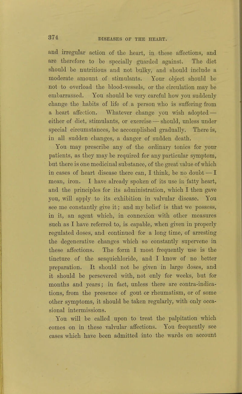 and ii-regular action of the heart, in these aflfections, and are therefore to he specially guarded against. The diet should he nutritious and not hulky, and should include a moderate amount of stimulants. Your ohject should be not to overload the blood-vessels, or the circulation may be embarrassed. You should be very careful how you suddenly change the habits of life of a person who is suffering from a heart affection. Whatever change you wish adopted — either of diet, stimulants, or exercise — should, unless under special circumstances, be accomplished gradually. There is, in all sudden changes, a danger of sudden death. You may prescribe any of the ordinary tonics for your patients, as they may be required for any particular sjTnptom, but there is one medicinal substance, of the great value of which in cases of heart disease there can, I think, be no doubt — I mean, iron. I have already spoken of its use in fatty heart, and the principles for its administration, which I then gave you, will apply to its exhibition in valvular disease. You see me constantly give it; and my belief is that we possess, in it, an agent which, in connexion with other measures such as I have referred to, is capable, when given in properly regulated doses, and continued for a long time, of arresting the degenerative changes which so constantly supervene in these affections. The form I most frequently use is the tincture of the sesquichloride, and I know of no better preparation. It should not be given in large doses, and it should be persevered with, not only for weeks, but for months and years; in fact, unless there are contra-indica- tions, from the presence of gout or rheumatism, or of some other symptoms, it should be taken regularly, with only occa- sional intermissions. You will be called upon to treat the palpitation which comes on in these valvular affections. You frequently see cases which have been admitted into the wards on account