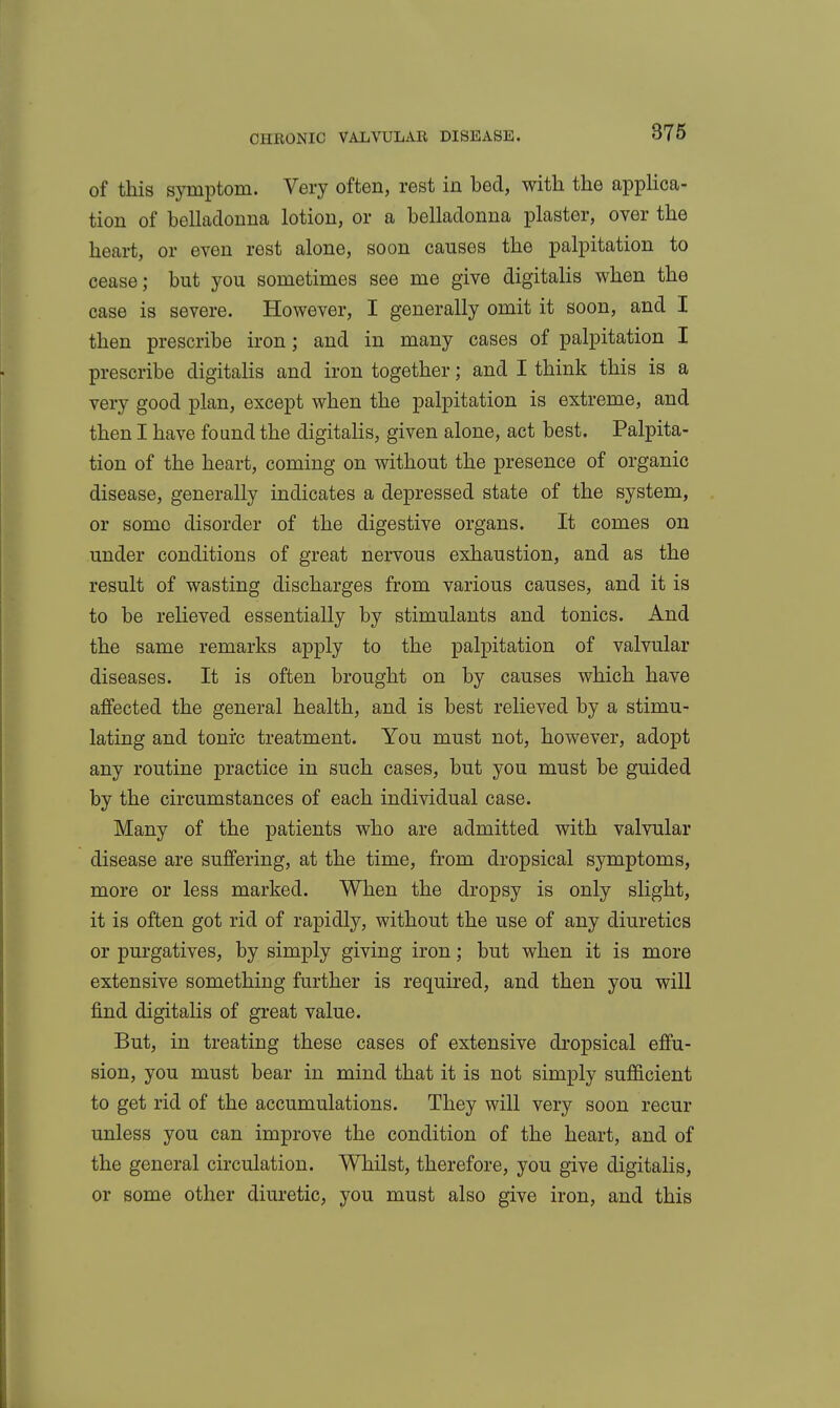 of this symptom. Very often, rest in bed, with the appHca- tion of beUadonna lotion, or a belladonna plaster, over the heart, or even rest alone, soon causes the palpitation to cease; but you sometimes see me give digitalis when the case is severe. However, I generally omit it soon, and I then prescribe iron; and in many cases of palpitation I prescribe digitaUs and iron together; and I think this is a very good plan, except when the palpitation is extreme, and then I have found the digitaHs, given alone, act best. Palpita- tion of the heart, coming on without the presence of organic disease, generally indicates a depressed state of the system, or some disorder of the digestive organs. It comes on under conditions of great nervous exhaustion, and as the result of wasting discharges from various causes, and it is to be relieved essentially by stimulants and tonics. And the same remarks apply to the palpitation of valvular diseases. It is often brought on by causes which have affected the general health, and is best relieved by a stimu- lating and tonrc treatment. You must not, however, adopt any routine practice in such cases, but you must be guided by the circumstances of each individual case. Many of the patients who are admitted with valvular disease are suffering, at the time, from dropsical symptoms, more or less marked. When the dropsy is only slight, it is often got rid of rapidly, without the use of any diuretics or purgatives, by simply giving iron; but when it is more extensive something further is required, and then you will find digitalis of great value. But, in treating these cases of extensive dropsical effu- sion, you must bear in mind that it is not simply sufficient to get rid of the accumulations. They will very soon recur unless you can improve the condition of the heart, and of the general circulation. Whilst, therefore, you give digitalis, or some other diuretic, you must also give iron, and this