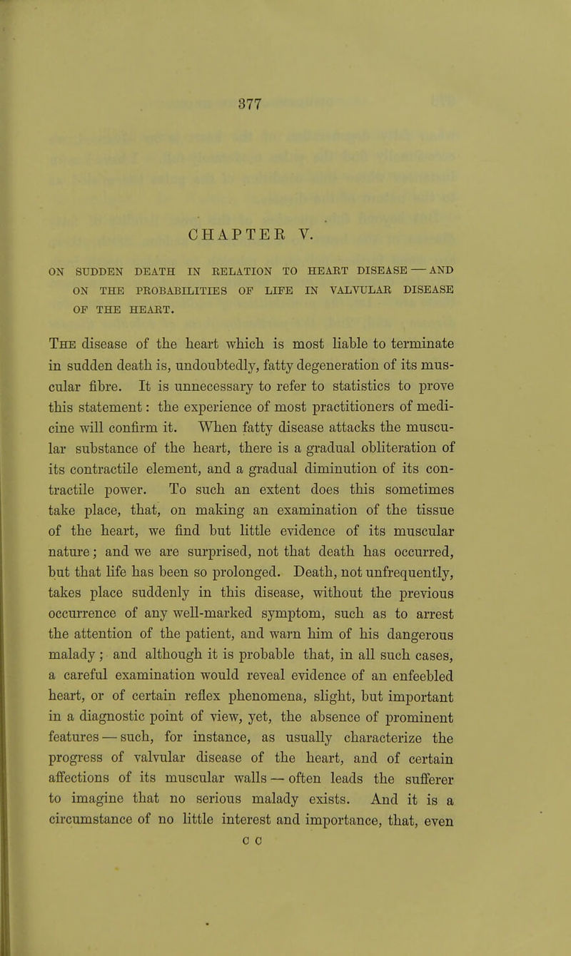 CHAPTER V. ON SUDDEN DEATH IN RELATION TO HEART DISEASE — AND ON THE PROBABILITIES OF LIFE IN VALVULAR DISEASE OF THE HEART. The disease of the heart which is most liable to terminate in sudden death is, undoubtedly, fatty degeneration of its mus- cular fibre. It is unnecessary to refer to statistics to prove this statement: the experience of most practitioners of medi- cine will confirm it. When fatty disease attacks the muscu- lar substance of the heart, there is a gradual obliteration of its contractile element, and a gradual diminution of its con- tractile power. To such an extent does this sometimes take place, that, on making an examination of the tissue of the heart, we find but little evidence of its muscular nature; and we are surprised, not that death has occurred, but that hfe has been so prolonged. Death, not unfrequently, takes place suddenly in this disease, without the previous occurrence of any well-marked symptom, such as to arrest the attention of the patient, and warn him of his dangerous malady ; and although it is probable that, in all such cases, a careful examination would reveal evidence of an enfeebled heart, or of certain reflex phenomena, slight, but important in a diagnostic point of view, yet, the absence of prominent features — such, for instance, as usually characterize the progress of valvular disease of the heart, and of certain affections of its muscular walls — often leads the sufferer to imagine that no serious malady exists. And it is a circumstance of no little interest and importance, that, even c 0