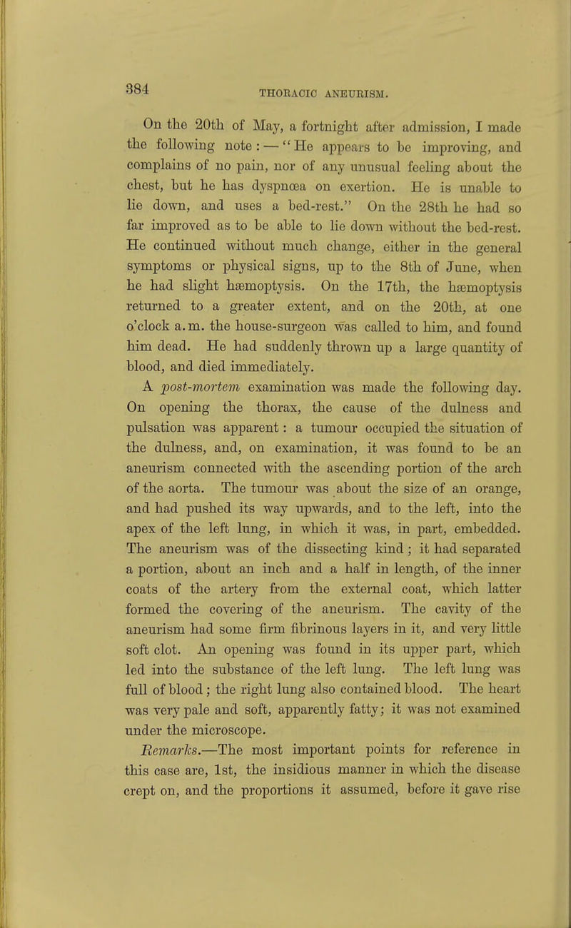 THORACIC ANEURISM. On the 20th of May, a fortnight after admission, I made the following note : — He appears to be improving, and complains of no pain, nor of any unusual feeHng about the chest, but he has dyspnoea on exertion. He is unable to lie down, and uses a bed-rest. On the 28th he had so far improved as to be able to lie down without the bed-rest. He continued vsdthout much change, either in the general symptoms or physical signs, up to the 8th of June, when he had sHght h£emoptysis. On the 17th, the hemoptysis returned to a greater extent, and on the 20th, at one o'clock a.m. the house-surgeon was called to him, and found him dead. He had suddenly thrown up a large quantity of blood, and died immediately. A post-mortem examination was made the following day. On opening the thorax, the cause of the dulness and pulsation was apparent: a tumour occupied the situation of the dulness, and, on examination, it was found to be an aneurism connected with the ascending portion of the arch of the aorta. The tumour was about the size of an orange, and had pushed its way upwards, and to the left, into the apex of the left lung, in which it was, in part, embedded. The aneurism was of the dissecting kind; it had separated a portion, about an inch and a half in length, of the inner coats of the artery from the external coat, which latter formed the covering of the aneurism. The cavity of the aneurism had some firm fibrinous layers in it, and very httle soft clot. An opening was found in its upper part, which led into the substance of the left lung. The left lung was full of blood; the right lung also contained blood. The heart was very pale and soft, apparently fatty; it was not examined under the microscope. Remarks.—The most important points for reference in this case are, 1st, the insidious manner in which the disease crept on, and the proportions it assumed, before it gave rise