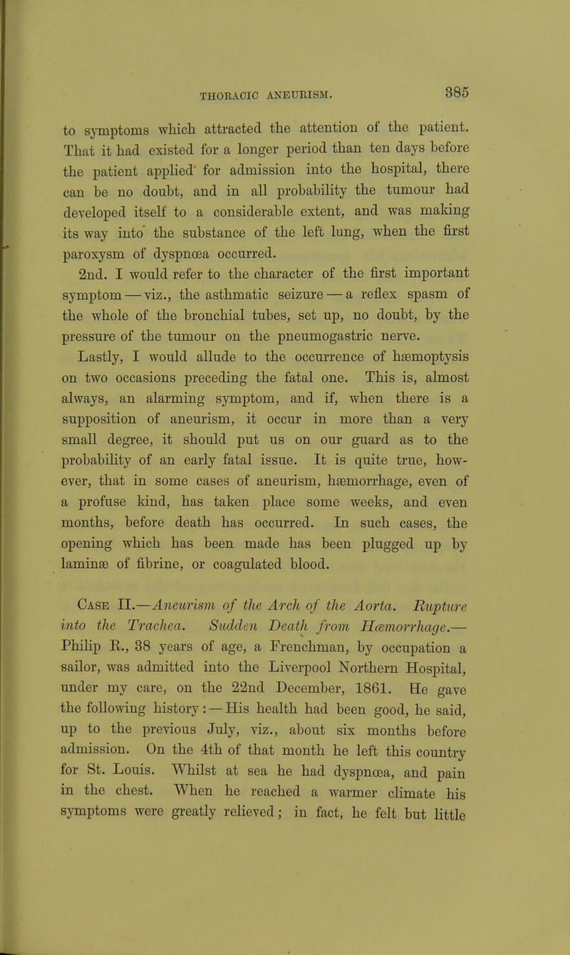 to symptoms which attracted the attention of the patient. That it had existed for a longer period than ten days before the patient applied for admission into the hospital, there can be no doubt, and in all probability the tumour had developed itself to a considerable extent, and was making its way into the substance of the left lung, when the first paroxysm of dyspnoea occurred. 2nd. I would refer to the character of the first important symptom — viz., the asthmatic seizure — a reflex spasm of the whole of the bronchial tubes, set up, no doubt, by the pressure of the tumour on the pneumogastric nerve. Lastly, I would allude to the occurrence of haemoptysis on two occasions preceding the fatal one. This is, almost always, an alarming symptom, and if, when there is a supposition of aneurism, it occur in more than a very small degree, it should put us on our guard as to the probabiHty of an early fatal issue. It is quite true, how- ever, that in some cases of aneurism, haemorrhage, even of a profuse kind, has taken place some weeks, and even months, before death has occurred. In such cases, the opening which has been made has been plugged up by laminae of fibrine, or coagulated blood. Case II.—Aneurism of the Arch of the Aorta, Rupture into the Trachea. Sudden Death from Hcemorrhage.— Philip E., 38 years of age, a Frenchman, by occupation a sailor, was admitted into the Liverpool Northern Hospital, under my care, on the 22nd December, 1861. He gave the following history: — His health had been good, he said, up to the previous July, viz., about six months before admission. On the 4th of that month he left this country for St. Louis. Whilst at sea he had dyspnoea, and pain in the chest. When he reached a warmer climate his symptoms were greatly relieved; in fact, he felt but little