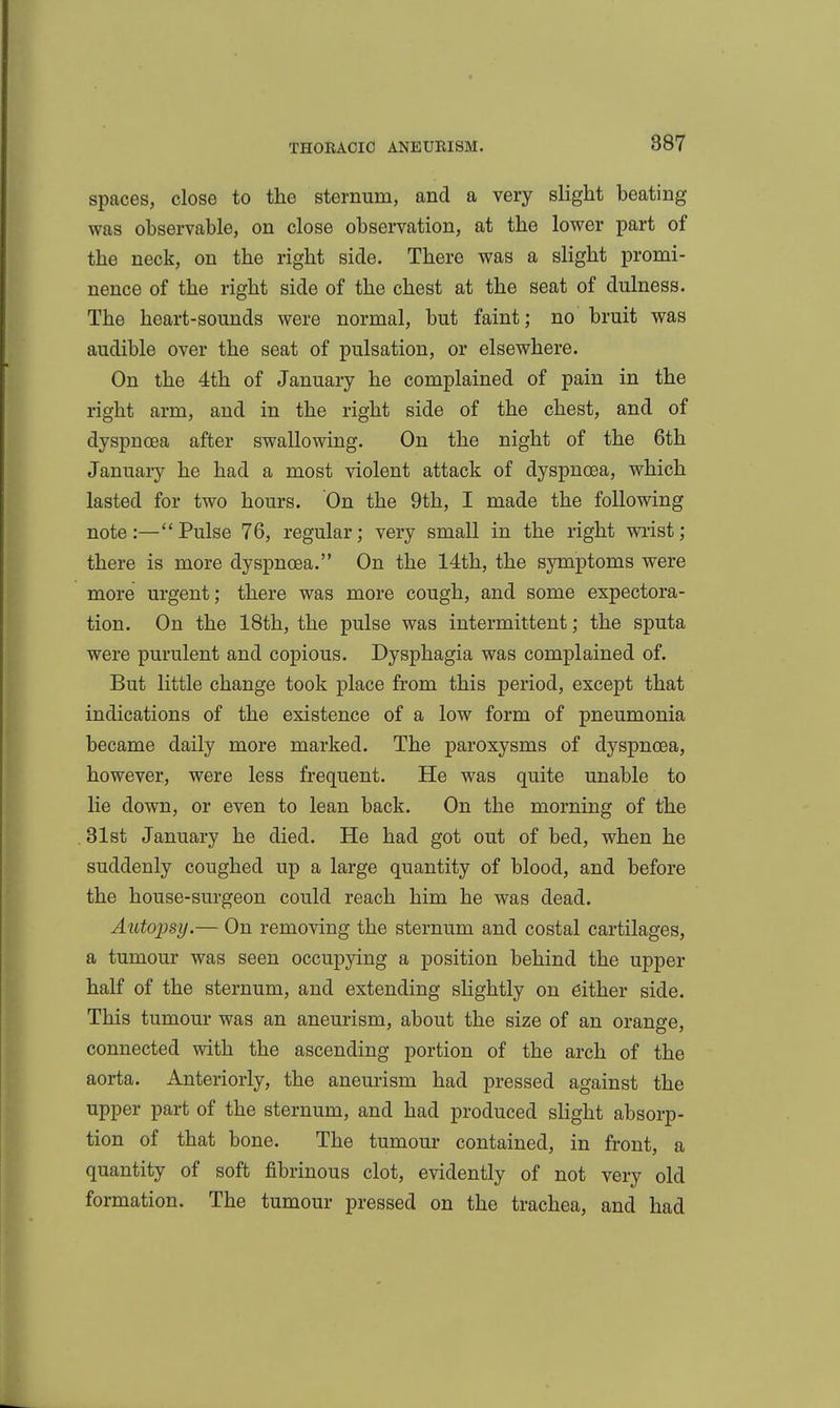 spaces, close to the sternum, and a very slight beating was observable, on close observation, at the lower part of the neck, on the right side. There was a slight promi- nence of the right side of the chest at the seat of dulness. The heart-sounds were normal, but faint; no bruit was audible over the seat of pulsation, or elsewhere. On the 4th of January he complained of pain in the right arm, and in the right side of the chest, and of dyspnoea after swallowing. On the night of the 6th January he had a most violent attack of dyspnoea, which lasted for two hours. On the 9th, I made the following note:—Pulse 76, regular; very small in the right wiist; there is more dyspnoea. On the 14th, the symptoms were more urgent; there was more cough, and some expectora- tion. On the 18th, the pulse was intermittent; the sputa were purulent and copious. Dysphagia was complained of. But little change took place from this period, except that indications of the existence of a low form of pneumonia became daily more marked. The paroxysms of dyspnoea, however, were less frequent. He was quite unable to lie down, or even to lean back. On the morning of the 31st January he died. He had got out of bed, when he suddenly coughed up a large quantity of blood, and before the house-surgeon could reach him he was dead. Autopsy.— On removing the sternum and costal cartilages, a tumour was seen occupying a position behind the upper half of the sternum, and extending slightly on either side. This tumour was an aneurism, about the size of an orange, connected with the ascending portion of the arch of the aorta. Anteriorly, the aneurism had pressed against the upper part of the sternum, and had produced slight absorp- tion of that bone. The tumour contained, in front, a quantity of soft labrinous clot, evidently of not very old formation. The tumour pressed on the trachea, and had