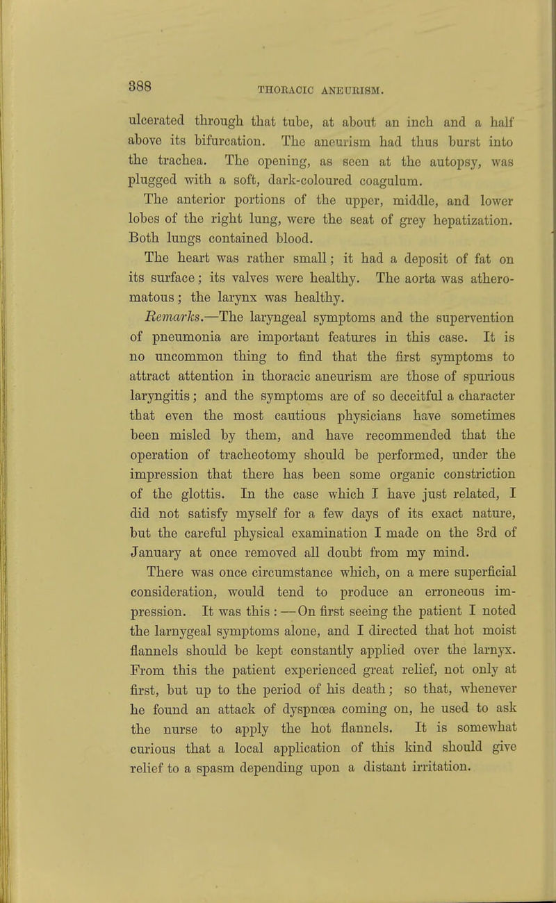 ulcerated through that tube, at about an inch and a half above its bifurcation. The aneurism had thus burst into the trachea. The opening, as seen at the autopsy, was plugged with a soft, dark-coloured coagulum. The anterior portions of the upper, middle, and lower lobes of the right lung, were the seat of grey hepatization. Both lungs contained blood. The heart was rather small; it had a deposit of fat on its surface; its valves were healthy. The aorta was athero- matous ; the larynx was healthy. Remarks.—The laryngeal symptoms and the supervention of pneumonia are important features in this case. It is no uncommon thing to find that the first symptoms to attract attention in thoracic aneurism are those of spurious laryngitis; and the symptoms are of so deceitful a character that even the most cautious physicians have sometimes been misled by them, and have recommended that the operation of tracheotomy should be performed, under the impression that there has been some organic constriction of the glottis. In the case which I have just related, I did not satisfy myself for a few days of its exact nature, but the careful physical examination I made on the 3rd of January at once removed all doubt from my mind. There was once circumstance which, on a mere superficial consideration, would tend to produce an erroneous im- pression. It was this : —On first seeing the patient I noted the larnygeal symptoms alone, and I directed that hot moist flannels should be kept constantly applied over the larnyx. From this the patient experienced great relief, not only at first, but up to the period of his death; so that, whenever he found an attack of dyspnoea coming on, he used to ask the nurse to apply the hot flannels. It is somewhat curious that a local application of this kind should give relief to a spasm depending upon a distant irritation.