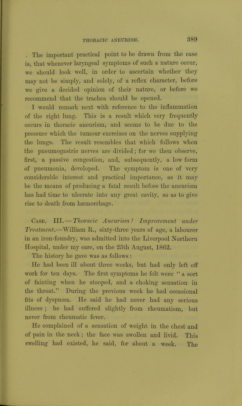 The important practical point to be drawn from the case is, that whenever laryngeal symptoms of such a nature occur, we should look well, in order to ascertain whether they may not be simply, and solely, of a reflex character, before we give a decided opinion of their nature, or before we recommend that the trachea should be opened. I would remark next with reference to the inflammation of the right lung. This is a result which very frequently occurs in thoracic aneurism, and seems to be due to the pressure which the tumour exercises on the nerves supplying the lungs. The result resembles that which follows when the pneumogastric nerves are divided; for we then observe, first, a passive congestion, and, subsequently, a low form of pneumonia, developed. The symptom is one of very considerable interest and practical importance, as it may be the means of producing a fatal result before the aneurism has had time to ulcerate into any great cavity, so as to give rise to death from haemorrhage. Case. III. — Thoracic Aneurism ^ Improveme^it under Treatment.—William R., sixty-three years of age, a labourer in an iron-foundry, was admitted into the Liverpool Northern Hospital, under my care, on the 25th August, 1862. The history he gave was as follows : He had been ill about three weeks, but had only left ofi work for ten days. The first symptoms he felt were  a sort of fainting when he stooped, and a choking sensation in the throat. During the previous week he had occasional fits of dyspnoea. He said he had never had any serious illness ; he had sufiered slightly from rheumatism, but never from rheumatic fever. He complained of a sensation of weight in the chest and of pain in the neck; the face was swollen and livid. This swelling' had existed, he said, for about a week. The