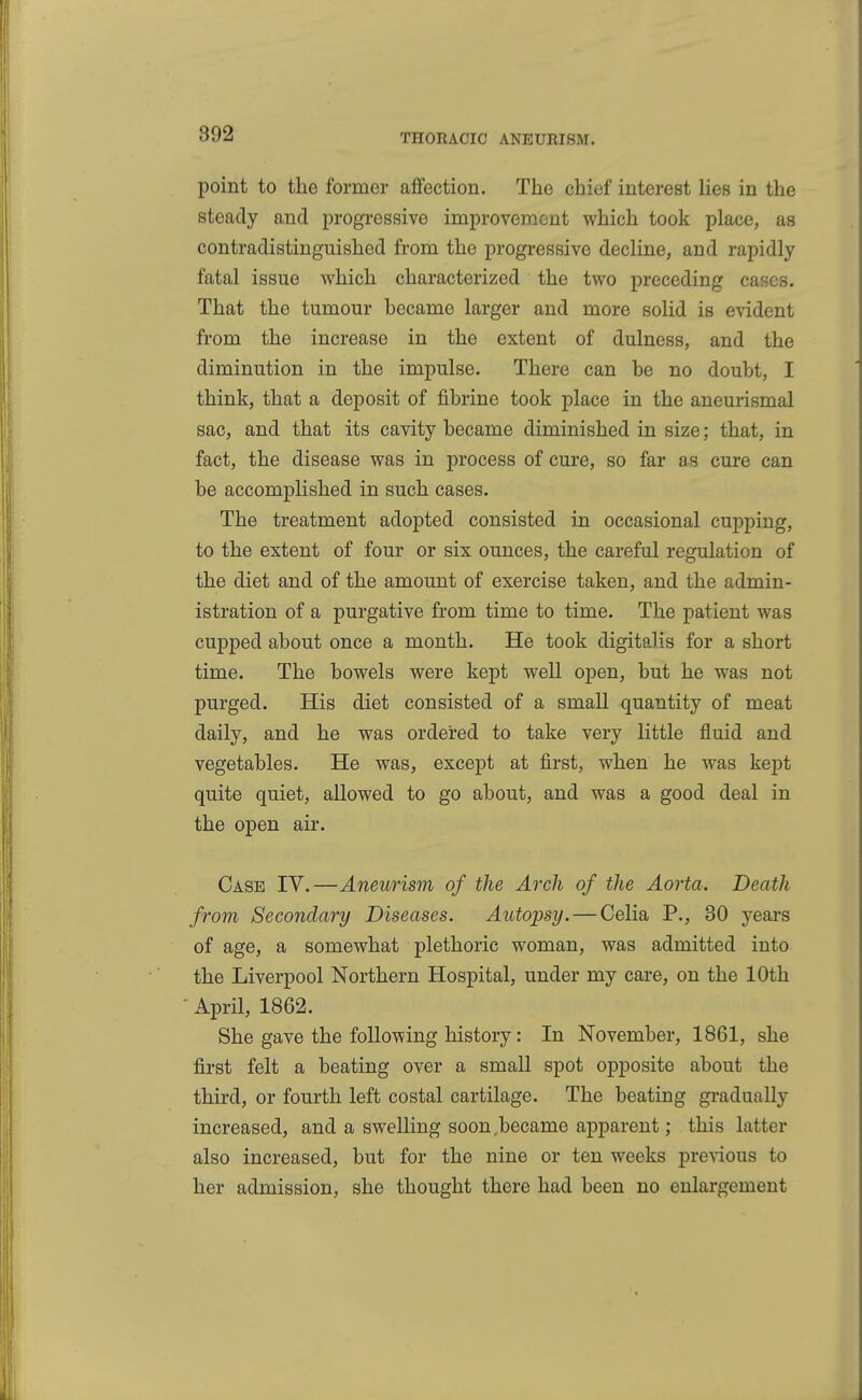 point to the former affection. The chief interest lies in the steady and progressive improvement which took place, as contradistinguished from the progressive decline, and rapidly fatal issue which characterized the two preceding cases. That the tumour became larger and more solid is evident from the increase in the extent of dulness, and the diminution in the impulse. There can be no doubt, I think, that a deposit of fibrine took place in the aneurismal sac, and that its cavity became diminished in size; that, in fact, the disease was in process of cure, so far as cure can be accomplished in such cases. The treatment adopted consisted in occasional cupping, to the extent of four or six ounces, the careful regulation of the diet and of the amount of exercise taken, and the admin- istration of a purgative from time to time. The patient was cupped about once a month. He took digitalis for a short time. The bowels were kept well open, but he was not purged. His diet consisted of a small quantity of meat daily, and he was ordered to take very little fluid and vegetables. He was, except at first, when he was kept quite quiet, allowed to go about, and was a good deal in the open air. Case IV.—Aneurism of the Arch of the Aorta. Death from Secondary Diseases. Autopsy. — Celia P., 30 years of age, a somewhat plethoric woman, was admitted into the Liverpool Northern Hospital, under my care, on the 10th ■ April, 1862. She gave the following history: In November, 1861, she first felt a beating over a small spot opposite about the third, or fourth left costal cartilage. The beating gi*adually increased, and a swelling soon .became apparent; this latter also increased, but for the nine or ten weeks previous to her admission, she thought there had been no enlargement