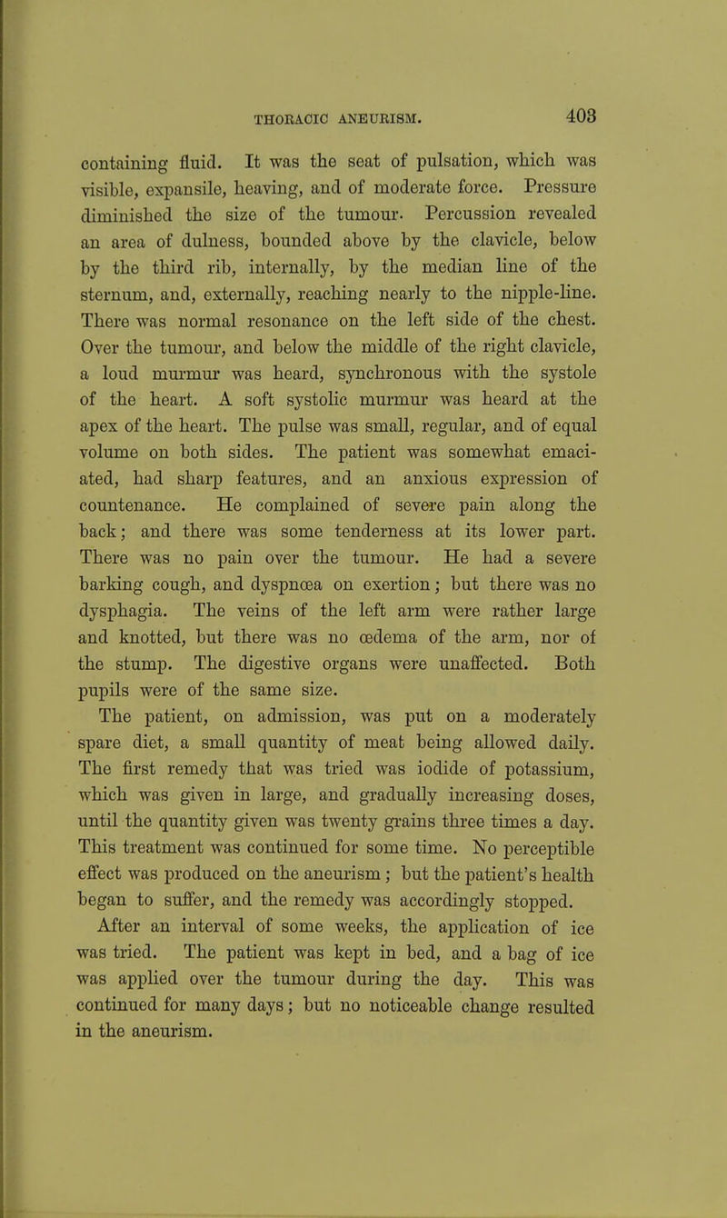 containing fluid. It was the seat of pulsation, which was visible, expansile, heaving, and of moderate force. Pressure diminished the size of the tumour. Percussion revealed an area of dulness, bounded above by the clavicle, below by the third rib, internally, by the median line of the sternum, and, externally, reaching nearly to the nipple-line. There was normal resonance on the left side of the chest. Over the tumour, and below the middle of the right clavicle, a loud murmur was heard, synchronous with the systole of the heart. A soft systolic murmur was heard at the apex of the heart. The pulse was small, regular, and of equal volume on both sides. The patient was somewhat emaci- ated, had sharp features, and an anxious expression of countenance. He complained of severe pain along the back; and there was some tenderness at its lower part. There was no pain over the tumour. He had a severe barking cough, and dyspnoea on exertion; but there was no dysphagia. The veins of the left arm were rather large and knotted, but there was no oedema of the arm, nor of the stump. The digestive organs were unafiected. Both pupils were of the same size. The patient, on admission, was put on a moderately spare diet, a small quantity of meat being allowed daily. The first remedy that was tried was iodide of potassium, which was given in large, and gradually increasing doses, until the quantity given was twenty grains three times a day. This treatment was continued for some time. No perceptible effect was produced on the aneurism ; but the patient's health began to suffer, and the remedy was accordingly stopped. After an interval of some weeks, the application of ice was tried. The patient was kept in bed, and a bag of ice was applied over the tumour during the day. This was continued for many days; but no noticeable change resulted in the aneurism.