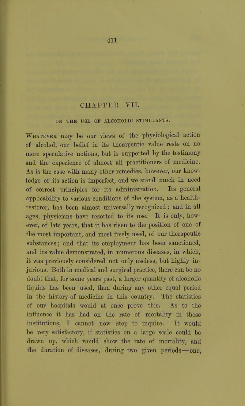 CHAPTER VIL ON THE USE OF ALCOHOLIC STIMULANTS. Whatevee may be our views of the physiological action of alcohol, our belief in its therapeutic value rests on no mere speculative notions, but is supported by the testimony and the experience of almost all practitioners of medicine. As is the case with many other remedies, however, our know- ledge of its action is imperfect, and we stand much in need of correct principles for its administration. Its general applicability to various conditions of the system, as a health- restorer, has been almost universally recognized; and in all ages, physicians have resorted to its use. It is only, how- ever, of late years, that it has risen to the position of one of the most important, and most freely used, of our therapeutic substances; and that its employment has been sanctioned, and its value demonstrated, in numerous diseases, in which, it was previously considered not only useless, but highly in- jurious. Both in medical and surgical practice, there can be no doubt that, for some years past, a larger quantity of alcoholic liquids has been used, than during any other equal period in the history of medicine in this country. The statistics of our hospitals would at once prove this. As to the influence it has had on the rate of mortality in these institutions, I cannot now stop to inquire. It would be very satisfactory, if statistics on a large scale could be drawn up, which would show the rate of mortality, and the duration of diseases, during two given periods—one,