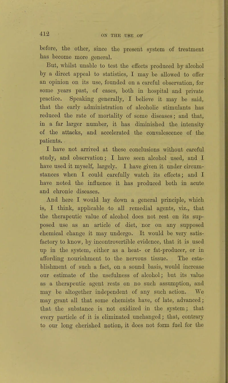 before, the other, since the present system of treatment has become more general. But, whilst unable to test the effects produced by alcohol by a direct appeal to statistics, I may be allowed to offer an opinion on its use, founded on a careful observation, for some years past, of cases, both in hospital and private practice. Speaking generally, I believe it may be said, that the early administration of alcohohc stimulants has reduced the rate of mortality of some diseases; and that, in a far larger number, it has diminished the intensity of the attacks, and accelerated the convalescence of the patients. I have not arrived at these conclusions without careful study, and observation; I have seen alcohol used, and I have used it myself, largely. I have given it under circum- stances when I could carefully watch its effects; and I have noted the influence it has produced both in acute and chronic diseases. And here I would lay down a general principle, which is, I think, applicable 'to all remedial agents, viz., that the therapeutic value of alcohol does not rest on its sup- posed use as an article of diet, nor on any supposed chemical change it may undergo. It would be very satis- factory to know, by incontrovertible evidence, that it is used up in the system, either as a heat- or fat-producer, or in affording nourishment to the nervous tissue. The esta- blishment of such a fact, on a sound basis, would increase our estimate of the usefulness of alcohol; but its value as a therapeutic agent rests on no such assumption, and may be altogether independent of any such action. We may grant all that some chemists have, of late, advanced; that the substance is not oxidized in the system; that every particle of it is eliminated unchanged; that, contrary to our long cherished notion, it does not form fuel for the