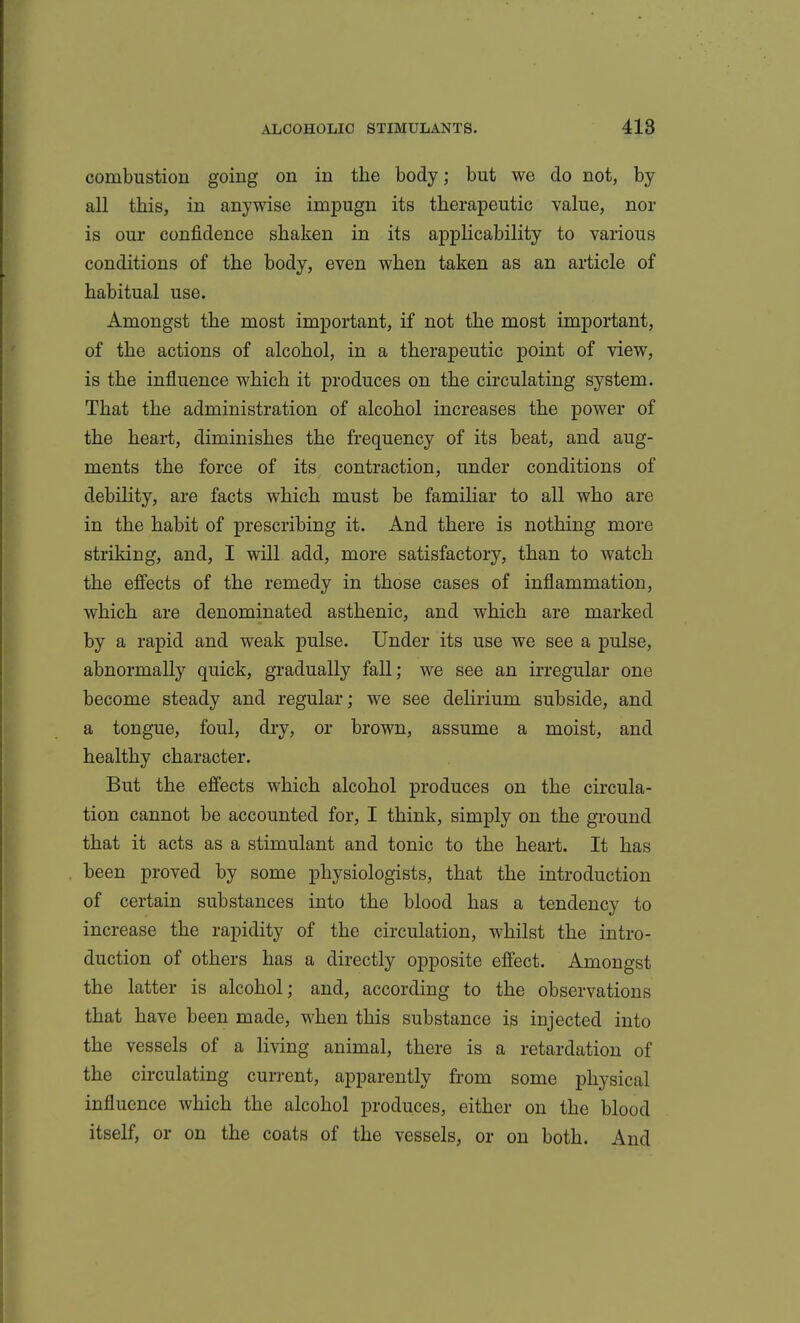 combustion going on in the body; but we do not, by all this, in anywise impugn its therapeutic value, nor is our confidence shaken in its applicability to various conditions of the body, even when taken as an article of habitual use. Amongst the most important, if not the most important, of the actions of alcohol, in a therapeutic point of view, is the influence which it produces on the circulating system. That the administration of alcohol increases the power of the heart, diminishes the frequency of its beat, and aug- ments the force of its contraction, under conditions of debility, are facts which must be familiar to all who are in the habit of prescribing it. And there is nothing more striking, and, I will add, more satisfactory, than to watch the effects of the remedy in those cases of inflammation, which are denominated asthenic, and which are marked by a rapid and weak pulse. Under its use we see a pulse, abnormally quick, gradually fall; we see an irregular one become steady and regular; we see delirium subside, and a tongue, foul, dry, or brown, assume a moist, and healthy character. But the effects which alcohol produces on the circula- tion cannot be accounted for, I think, simply on the ground that it acts as a stimulant and tonic to the heart. It has been proved by some physiologists, that the introduction of certain substances into the blood has a tendency to increase the rapidity of the circulation, whilst the intro- duction of others has a directly opposite effect. Amongst the latter is alcohol; and, according to the observations that have been made, when this substance is injected into the vessels of a living animal, there is a retardation of the circulating current, apparently from some physical influence Avhich the alcohol produces, either on the blood itself, or on the coats of the vessels, or on both. And