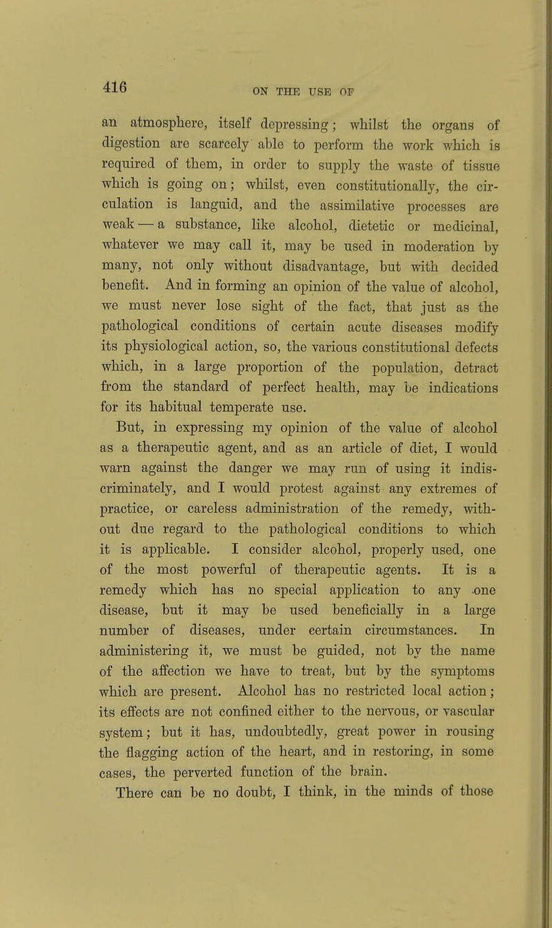 ON THE USE OF an atmosphere, itself depressing; whilst the organs of digestion are scarcely able to perform the work which is required of them, in order to supply the waste of tissue which is going on; whilst, even constitutionally, the cir- culation is languid, and the assimilative processes are weak — a substance, like alcohol, dietetic or medicinal, whatever we may call it, may be used in moderation by many, not only without disadvantage, but with decided benefit. And in forming an opinion of the value of alcohol, we must never lose sight of the fact, that just as the pathological conditions of certain acute diseases modify its physiological action, so, the various constitutional defects which, in a large proportion of the population, detract from the standard of perfect health, may be indications for its habitual temperate use. But, in expressing my opinion of the value of alcohol as a therapeutic agent, and as an article of diet, I would warn against the danger we may run of using it indis- criminately, and I would protest against any extremes of practice, or careless administration of the remedy, with- out due regard to the pathological conditions to which it is applicable. I consider alcohol, properly used, one of the most powerful of therapeutic agents. It is a remedy which has no special application to any -one disease, but it may be used beneficially in a large number of diseases, under certain circumstances. In administering it, we must be guided, not by the name of the afi'ection we have to treat, but by the symptoms which are present. Alcohol has no restricted local action; its effects are not confined either to the nervous, or vascular system; but it has, undoubtedly, great power in rousing the flagging action of the heart, and in restoring, in some cases, the perverted function of the brain. There can be no doubt, I think, in the minds of those