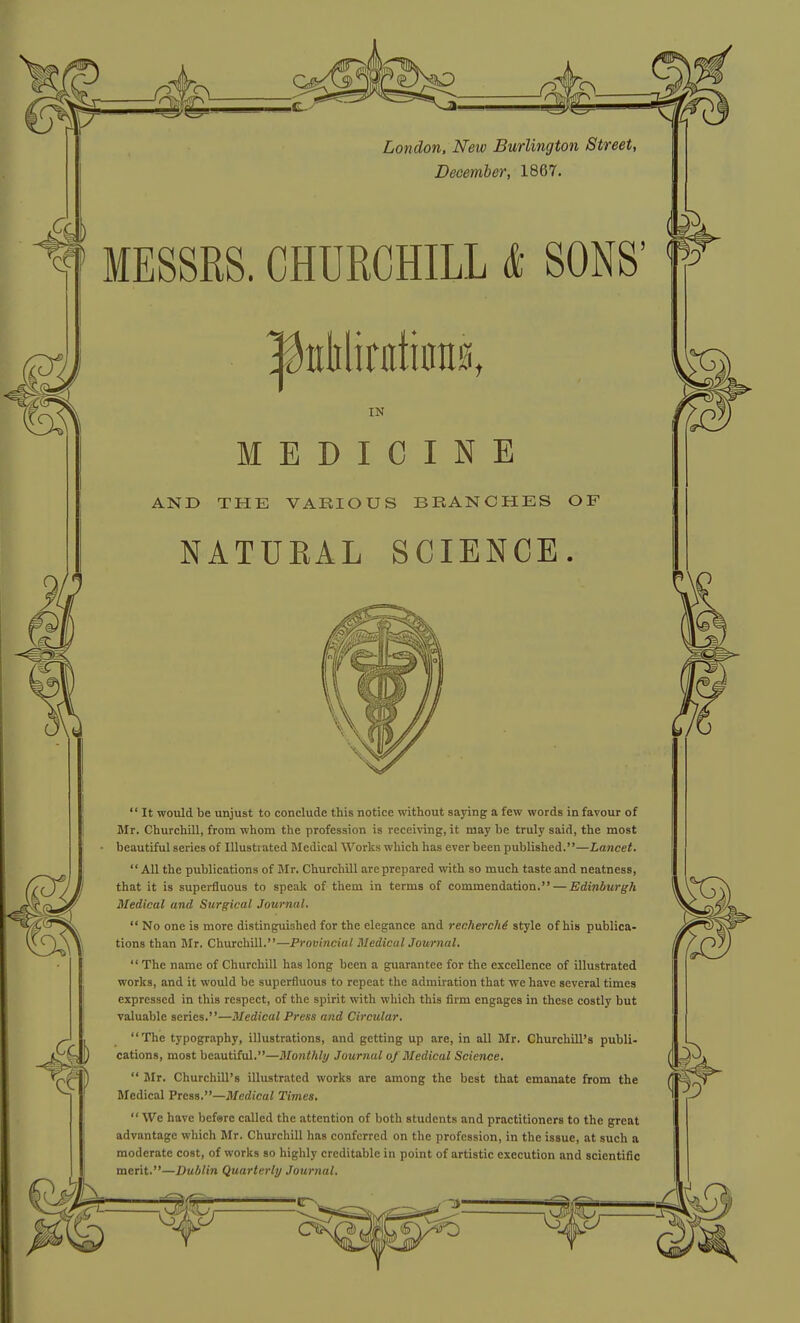 i London, New Burlington Street, December, 1867. MESSRS. CHURCHILL k SONS' ^ttliliratiiras, IN MEDICINE AND THE VARIOUS BRANCHES OF NATURAL SCIENCE.  It would be unjust to conclude this notice without saying a few words in favour of Mr. ChurchiU, from whom the profession is receiving, it may be truly said, the most beautiful series of Illustrated Medical Works which has ever been published.—Lancet. All the publications of BIr. Churchill are prepared with so much taste and neatness, that it is superfluous to speak of them in terms of commendation, — Edinburgh Medical and Surgical Journal. tions than Mr. Churchill.—Provincial MedicalJournal,  The name of Churchill has long been a guarantee for the excellence of illustrated works, and it would be superfluous to repeat the admiration that we have several times expressed in this respect, of the spirit with which this firm engages in these costly but valuable series.—Medical Press and Circular. The typography, illustrations, and getting up are, in all Mr. Churchill's publi- cations, most beautiful.—Monthly Journal of Bledical Science,  Jlr. Churchill's illustrated works are among the best that emanate from the Medical Press.—Medical Times.  We have befare called the attention of both students and practitioners to the great advantage which Mr. Churchill has conferred on the profession, in the issue, at such a moderate cost, of works so highly creditable in point of artistic execution and scientific merit.—Dublin Quarterly Journal.