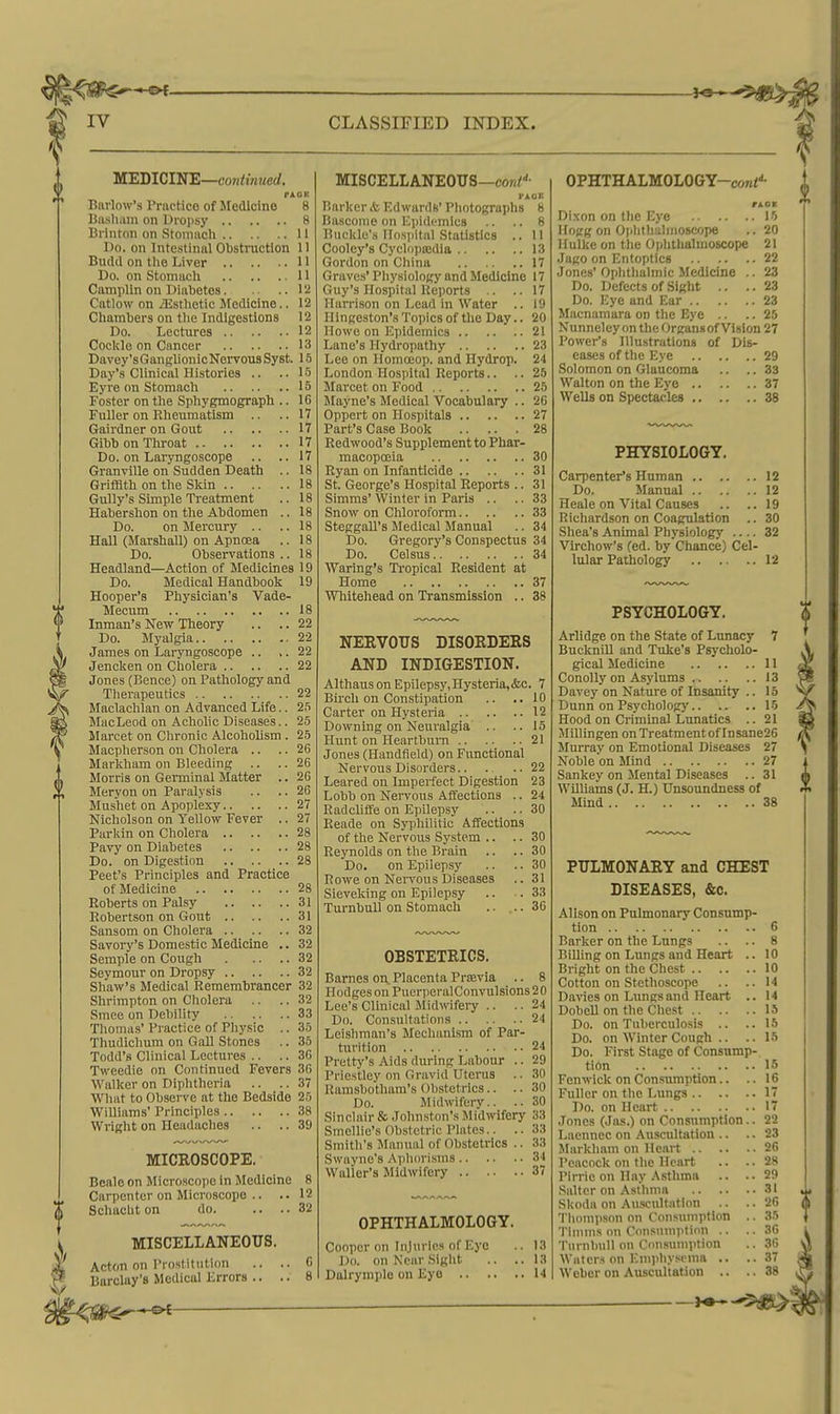 MEDICINE—coH<tw?<erf. PAOK Bnrlow's Practice of Medicine 8 Bosham on Droiisy 8 Brinton on Stoniiicli II Do. on Intestinal Obstraction 11 Budd on tlie Liver 11 Do. on Stomach 11 Camplin on Diabetes 1 i! Catlow on /Esthetic Medicine.. 12 Chambers on tlie Indigestions 12 Do. Lectures 12 Cockle on Cancer 13 Davey'sGanglionicNervousSyst, Day's Clinical Histories .. ..15 Eyre on Stomach 15 Foster on the Sphygmograph .. 16 Fuller on Rheumatism .. .. 17 Gairdner on Gout 17 Gibb on Throat 17 Do. on Laryngoscope Granville on Sudden Death . Griffith on the Skin Gully's Simple Treatment Habershon on the Abdomen . Do. on Mercury .. Hall (Marshall) on Apnoea Do. Observations . Headland—Action of Medicines 19 Do. Medical Handbook 19 Hooper's Physician's Vade- Mecum 18 Inman's New Theory .. .. 22 Do. Myalgia 22 James on Laryngoscope .. .. 22 Jencken on Cholera 22 Jones (Bence) on Pathology and Tlierapeutics 22 Maclachlan on Advanced Life.. 2.5 MacLeod on Acholic Disease's.. 25 Marcet on Chronic AlcohoUsm . 25 Macpherson on Cholera .. .. 26 Markham on Bleeding .. .. 26 Morris on Germinal Matter .. 26 Meryon on Paralysis .. .. 26 Mushet on Apoplexy 27 Nicholson on Yellow Fever .. 27 Parkin on Cholera 28 Pavy on Diabetes 28 Do. on Digestion 28 Peet's Principles and Practice of Medicine 28 Roberts on Palsy 31 Robertson on Gout 31 Sansom on Cholera 32 Savory's Domestic Medicine .. 32 Semple on Cough 32 Seymour on Dropsy 32 Shaw's Medical Remembrancer 32 Shrimpton on Cholera .. .. 32 Smec on Debility 33 Tliomas'Practice of Phy.sic .. 36 Thudichum on GaU Stones .. 35 Todd's Clinical Lectures .. .. 36 Tweedie on Continued Fevers 36 Walker on Diphtheria .. .. 37 What to Observe at the Bedside 25 WiUiams' Principles 38 Wright on Headaches .. .. 39 MICROSCOPE. Beale on Microscope in Medicine 8 ^, Carpenter on Microscope .. .. 12 Schacbton do 32 MISCELLANEOUS. Acton on I'rostitution .. . Barclay's Medical Errors .. . MISCELLANEOUS—cor/^- rAOE Barker & Edwards' Photographs 8 Bascome on Epidemics .. .. 8 Buckle's Hospital Statistics .. 11 Cooley's Cyclopaidia 13 Gordon on China 17 Graves' Physiology and Medicine 17 Guy's Hospital Reports .. ..17 Harrison on Lead in Water .. 19 Ilingeston's Topics of the Day.. 20 Howe on Epidemics 21 Lane's Hydropathy 23 Lee on Homoiop. and Hydrop. 24 London Hospital Reports.. .. 25 Marcet on Food 25 Mayne's Medical Vocabulary .. 26 Oppert on Hospitals 27 Part's Case Book 28 Redwood's Supplement to Phar- macopoeia 30 Ryan on Infanticide 31 St. George's Hospital Reports .. 31 Simms' Winter in Paris .. .. 33 Snow on Chloroform 33 SteggaU's Medical Manual .. 34 Do. Gregory's Conspectus 34 Do. Celsus 34 Waring's Tropical Resident at Home 37 Whitehead on Transmission .. 38 NERVOUS DISORDERS AND INDIGESTION. Althaus on Epilepsy, Hysteria,&c. 7 Birch on Constipation .. ..10 Carter on Hj'steria 12 Downing on Neuralgia .. ..15 Hunt on Heartbum 21 Jones (Handfield) on Fiinctional Nervous Disorders 22 Leared on Imperfect Digestion 23 Lobb on Nervous Affections .. 24 Radcliffe on Epilepsy .. .. 30 Reade on Syphilitic Affections of the Nervous System .. .. 30 Reynolds on the Brain .. .. 30 Do. on Epilepsy .. .. 30 Rowe on Neiwons Diseases .. 31 Sieveking on Epilepsy .. .33 TurnbuU on Stomach .. ... 36 OBSTETRICS. Barnes o-a, Placenta PriBvia .. 8 Hodges on PuerperalConvulsions 20 Lee's Clinical Midwifeiy .. .. 24 Do. Consultations 24 Leishman's Mechanism of Par- turition 24 Pretty's Aids during Labour .. 29 Priestley on Gravid Uterus .. 30 Ramsbothara's Obstetrics.. .. 30 Do. Midwifery.. .. 30 Sinclair & John.ston's Jlidwifery 33 Smellie's Obstetric Plates.. .. 33 Smith's Manual of Obstetrics .. 33 Swayno's Apliori.sms 34 Waller's Midwifery 37 OPHTHALMOLOGY. Cooper on Injuries of Eye 1)0. on Near Sight .. . Dalrymple on Eyo OPHTHALMOLOGY-coni'*- HOT Dixon on the Eye 15 Hogg on Oplithahnoscope .. 20 Hulke on the Ophthalmoscope 21 Jago on Entoptlcs 22 Jones' Ophthalmic Medicine .. 23 Do. Defects of Sight .. ..23 Do. Eye and Ear 23 Mocnamara on the Eye .. ..25 Nunneley on the Organsof Vision 27 Power's Illustrations of Dis- eases of the Eye 29 Solomon on Glaucoma .. .. 33 Walton on the Eye 37 Wells on Spectacles 38 PHYSIOLOGY. Carpenter's Human 12 Do. Manual 12 Heale on Vital Causes .. ..19 Richardson on Coagulation .. 30 Shea's Animal Physiology .... 32 Virchow's (ed. by Chance) Cel- lular Pathology 12 PSYCHOLOGY. Arlidge on the State of Lunacy 7 BuckniU and Tuke's Psycholo- gical Medicine 11 ConoUy on Asylums 13 Davey on Nature of Insanity .. 15 Dunn on Psychology 15 Hood on Criminal Lunatics .. 21 Jlillingen on Treatment of Insane26 Murray on Emotional Diseases 27 Nobleon Mind 27 Sankey on Mental Diseases .. 31 WilUams (J. H.) Unsoundness of Mind 38 PULMONARY and CHEST DISEASES, &c. Alison on Pulmonary Consump- tion 6 Barker on the Lungs .. .. 8 Billing on Lungs and Heart .. 10 Bright on the Chest 10 Cotton on Stethoscope .. ..14 Da%'ies on Lungs and Heart .. 14 Dobell on the Chest 15 Do. on Tuberculosis .. ..15 Do. on Winter Cough .. .. 15 Do. First Stage of Consump- tion 15 Fen wick on Consumption.. .. 16 Fuller on the Lungs 17 Do. on Heart 17 Jones (Jas.) on Consumption.. 22 Laennec on Auscultation .. ..23 Markham on Heart 26 Peacock on the Heart .. .. 28 Pirric on Hay Asthma .. ..29 Salter on Asthma 31 Skoda on Auscultation .. ..26 Thompson on Consumption .. 35 Tinuns on Consumption .. .. 36 TurnbuU on Consumption .. 36 Waters on Emphysema .. ..37 Weber on Auscultation .. ..38