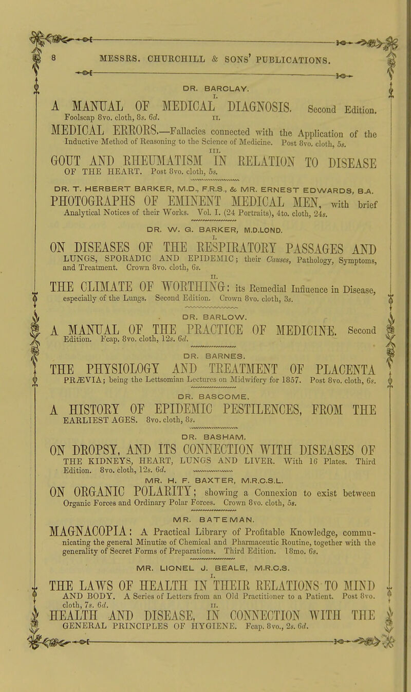 DR. BARCLAY. A MANUAL OF MEDICAL DIAGNOSIS. Second Edition. Foolscap 8vo. cloth, 8s. 6d. n. MEDICAL EEEORS.—Fallacies connected with the Application of the Inductive Method of Reasoning to the Science of Medicine. Post 8vo. cloth 5s. III. ' ' GOUT AND EHEUMATISM IN RELATION TO DISEASE OF THE HEART. Post 8vo, cloth, 5s. DR. T. HERBERT BARKER, M.D., F.R.S., Sc MR. ERNEST EDWARDS B A PHOTOGRAPHS OF EMINENT MEDICAL MEN, with'brief Analytical Notices of their Works. Vol. I. (24 Portraits), 4to. cloth, 24s. DR. W. G. BARKER, M.D.LOND. ON DISEASES OF THE RESPIRATORY PASSAGES AND LUNGS, SPORADIC AND EPIDEMIC; their Causes, Pathology, Symptoms, and Treatment. Crown 8vo. cloth, 6s. THE CLIMATE OF WORTHING: its Remedial Influence in Disease, especially of the Lungs. Second Edition. Crown 8vo. cloth, 3s. DR. BARLOW. A MANUAL OF THE PRACTICE OF MEDICINE. Second Edition. Fcap. 8vo. cloth, 12s. 6d. DR. BARNES. THE PHYSIOLOGY AND TREATMENT OF PLACENTA PRiEVIA; heing the Lettsomian Lectures on Midwifery for 1857. Post 8vo. cloth, 6s. DR. BASCOME. A HISTORY OF EPIDEMIC PESTILENCES, FROM THE EARLIEST AGES. 8vo. cloth, 8s. DR. BASHAM. ON DROPSY. AND ITS CONNECTION WITH DISEASES OF THE KIDNEYS, HEART, LUNGS AND LIVER. With 16 Plates. Third Edition. 8vo. cloth, 12s. 6d. w^<~vwwwv. MR. H. F. BAXTER, M.R.C.S.L. ON ORGANIC POLARITY; showing a Connexion to exist between Organic Forces and Ordinary Polar Forces. Crown 8vo. cloth, 5s. MR. BATEMAN. MAGNACOPIA: A Practical Library of Profitable Knowledge, commu- nicating the general Minutiae of Chemical and Pharmaceutic Routine, together with the generality of Secret Forms of Preparations. Third Edition. 18mo. 6s. MR. LIONEL J. BEALE, M.R.C.S. THE LAWS OF HEALTH IN THEIR RELATIONS TO MIND AND BODY. A Series of Letters from an Old Practitioner to a Patient. Post 8vo. cloth, 7s. 6d. II. HEALTH AND DISEASE, IN CONNECTION WITH THE GENERAL PRINCIPLES OF HYGIENE. Fcap. 8vo., 2s. 6rf. V/