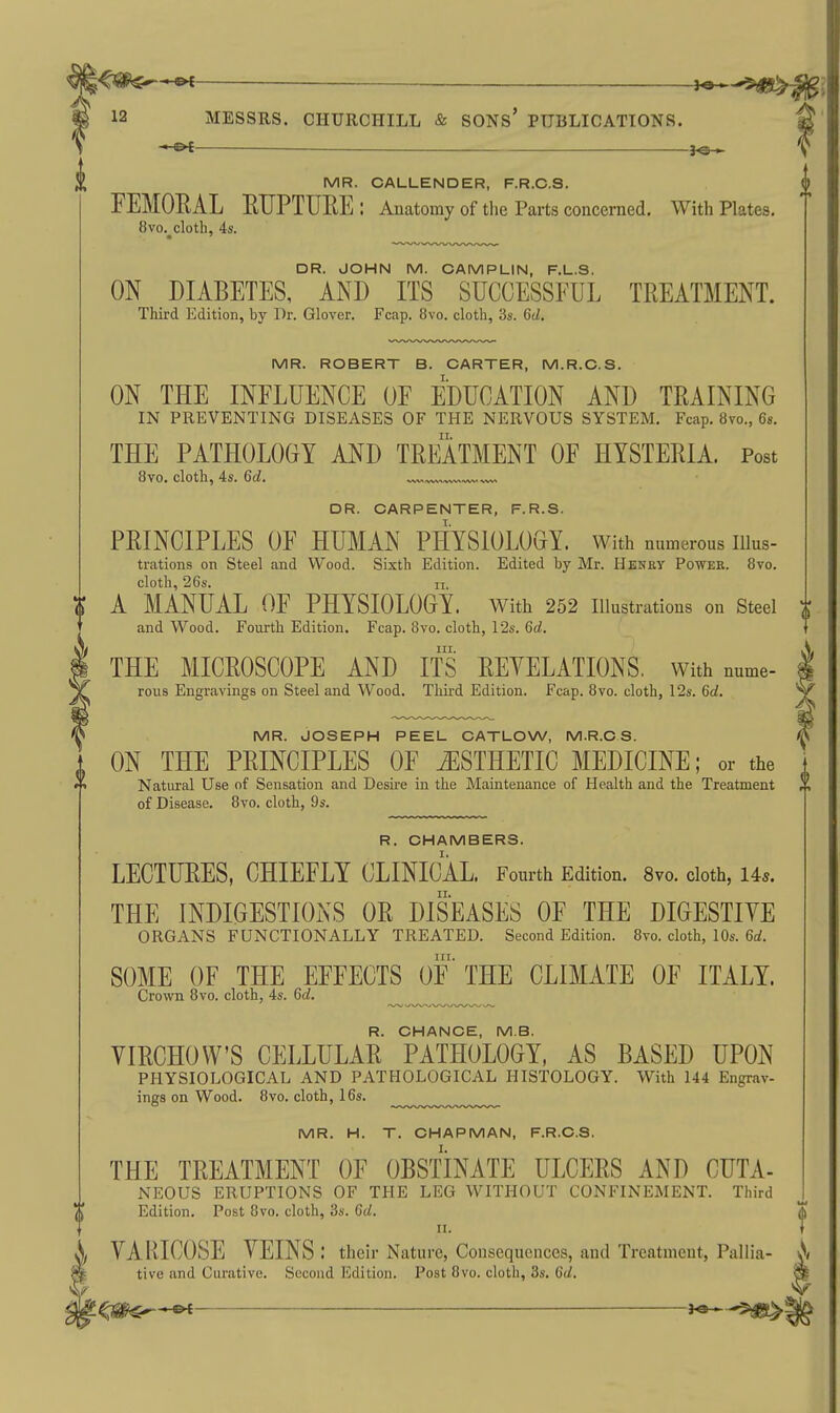 ^1^^^^^ —$^ ^ 12 MESSRS. CHURCHILL & SONS' PUBLICATIONS. j^— MR. CALLENDER, F.R.C.S. FEMOEAL EUPTUEE: Anatomy of the Parts concerned. With Plates, 8vo. cloth, 4s. □ R. JOHN M. CAMPLIN, F.L.S. ON DIABETES, AND ITS SUCCESSFUL TEEATMENT. Third Edition, by Dr. Glover. Fcap. 8vo. cloth, 3s. Gd. MR. ROBERT B. CARTER, M.R.C.S. ON THE INFLUENCE OF EDUCATION AND TEAINING IN PREVENTING DISEASES OF THE NERVOUS SYSTEM, Fcap. 8vo., 6s. THE PATHOLOGY AND TEEATMENT OF HYSTEEIA. Post 8vo. cloth, 4s. 6d. DR. CARPENTER, F.R.S. PEINCIPLES OF HUMAN PHYSIOLOGY. With numerous iiius- trations on Steel and Wood. Sixth Edition. Edited by Mr. Henry Power. 8vo. cloth, 26s. n. ^ A MANUAL OF PHYSIOLOGY. With 252 illustrations on Steel and Wood, Fourth Edition. Fcap. 8vo. cloth, 12s. 6d. III. THE MICEOSCOPE AND ITS EEYELATIONS. with nume- rous Engravings on Steel and Wood. Third Edition. Fcap. 8vo. cloth, 12s. 6d. MR. JOSEPH PEEL CATLOW, M.R.C S. ON THE PEINCIPLES OF ESTHETIC MEDICINE; or the Natural Use of Sensation and Desire in the Maintenance of Health and the Treatment of Disease. 8vo. cloth, 9s. R. CHAMBERS. LEOTUEES, CHIEFLY CLINICAL. Fourth Edition. 8vo. cloth, 145. THE INDIGESTIONS OE DISEASES OF THE DIGESTIVE ORGANS FUNCTIONALLY TREATED. Second Edition. 8to. cloth, 10s. 6d. SOME OF THE EFFECTS OF THE CLIMATE OF ITALY. Crown 8vo. cloth, 4s. 6f/. ..^^^^.^.^.^^^ R. CHANCE, MB. VIECHOW'S CELLULAE PATHOLOGY, AS BASED UPON PHYSIOLOGICAL AND PATHOLOGICAL HISTOLOGY. With 144 Engrav- ings on Wood. 8vo. cloth, 16s. MR. H. T. CHAPMAN, F.R.C.S. THE TEEATMENT OF OBSTINATE ULCEES AND CUTA- NEOUS ERUPTIONS OF THE LEG WITHOUT CONFINEMENT. Third Edition. Post Ovo. cloth, 3s. 6d. VARICOSE VEINS .' their Nature, Consequences, and Treatment, Pallia- A tive and Curative. Second Edition. Post 8vo. cloth, 3s. 6d. Sfc i^m^—^ j«—-^igt^ t