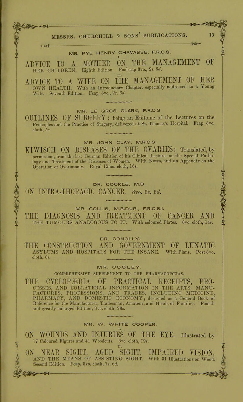 I fo- ^ MR. PYE HENRY CHAVASSE, F.R.C.S, ADYICE TO A MOTHER ON THE MANAGEMENT OF ADVICE TO A WIFE ON THE MANAGEMENT OF HEE OWN HEALTH. With an Introductory Chapter, especially addressed to a Young MR. LE GROS CLARK, F.R.C.S OUTLINES OF SURGERY ; being an Epitome of the Lectures on the Principles and the Practice of Surgery, deliyered at St. Thomas's Hospital. Fcap. 8vo. cloth, 5s. MR. JOHN CLAY, M.R.C.S. KtWISCH ON DISEASES OF THE OVARIES: Translated,by permission, from the last German Edition of his Clinical Lectures on the Special Patho- logy and Treatment of the Diseases of Women. With Notes, and an Appendix on the Operation of Ovariotomy. Royal 12mo. cloth, 16s. MR. COOLEY. COMPREHENSIVE SUPPLEMENT TO THE PHARMACOPCEIAS. THE CYCLOPEDIA OF PRACTICAL RECEIPTS, PRO- FACTURES, PROFESSIONS, AND TRADES, INCLUDING MEDICINE, PHARMACY, AND DOMESTIC ECONOMY; designed as a General Book of Reference for the Manufacturer, Tradesman, Amateur, and Heads of Families. Fourth and greatly enlarged Edition, 8vo, cloth, 28s. MR. W. WHITE COOPER. ON WOUNDS AND INJURIES OF THE EYE. illustrated by 17 Coloured Figures and 41 Woodcuts. 8vo. cloth, I2s. ON NEAR SIGHT, AGED siGHT, IMPAIRED VISION, AND THE MEANS OF ASSISTING SIGHT. With 31 Illustrations on Wood. Second Edition. Fcap. 8vo. cloth, 7s. 6d. DR. COCKLE, M.D. ON INTRA-THORACIC CANCER. 8yo. 6s. 6d. MR. COLLIS, M.B.DUB., F.R.C.S.I. THE DIAGNOSIS AND TREATMENT OF CANCER AND THE TUMOURS ANALOGOUS TO IT. With coloured Plates. 8vo. cloth, 14s. £ DR. CONOLLY. THE CONSTRUCTION AND GOVERNMENT OF LUNATIC ASYLUMS AND HOSPITALS FOR THE INSANE. With Plans. Post8vo. cloth, 6s.