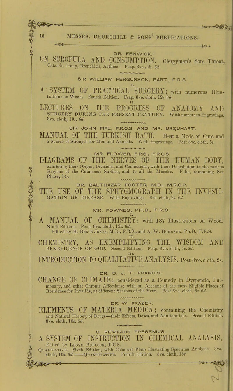 DR. FENWICK. ON SCROFULA AND CONSUMPTION. Clergyman's Sore Throat, Catarrh, Croup, Bronchitis, Asthma. Fcap. 8vo., 2s, 6d. SIR WILLIAM FERGUSSON, BART., F.R.S. A SYSTEM OF PRACTICAL SURGERY; with numerous Illus- trations on Wood. Fourth Edition. Fcap. 8vo. cloth, 12s. 6d. LECTURES ON THE PROORESS OF ANATOMY AND SURGERY DURING THE PRESENT CENTURY. With numerous Engravings. 8vo. cloth, 10s. 6d. SIR JOHN FIFE, F.R.C.S. AND MR. URQUHART. MANUAL OF THE TURKISH BATH. Heat a Mode of Cme and a Souixe of Strength for Men and Animals. With Engravings, Post 8vo. cloth, 5s. IVIR F LOVVE R F R S PRCS DIAGRAMS OF THE NERYES OF THE' HUMAN BODY, exhibiting their Origin, Divisions, and Connexions, with their Distribution to the various Regions of the Cutaneous Surface, and to all the Muscles. Folio, containing Six Plates, 14s. DR. BALTHAZAR FOSTER, M.D., M.R.O.P. THE USE OF THE SPHYGMOGRAPH IN THE INYESTI- GATION OF DISEASE. With Engravings. 8vo. cloth, 2s. 6d. MR. FOWNES, PH.D., F.R.S. A MANUAL OF CHEMISTRY; with 187 illustrations on Wood. Ninth Edition. Fcap. 8vo. cloth, 12s. 6d. Edited by H. Benoe Jones, M.D., F.R.S., and A. W. Hofmann, Ph.D., F.R.S. CHEMISTRY, AS EXEMPLIFYING THE WISDOM AND BENEFICENCE OF GOD. Second Edition. Fcap. 8vo. cloth, 4s. Cc?. III. INTRODUCTION TO QUALITATIVE ANALYSIS. Post 8vo. cloth, 2.. DR. D. J. T. FRANCIS. CHANGE OF CLIMATE ; considered as a Ecmedy in Dyspeptic, Pul- monary, and other Chronic Affections; with an Account of the most Eligible Places of Residence for Invalids, at different Seasons of the Year. Post 8vo. cloth, 8s. 6d. DR. W. FRAZER. ELEMENTS OF MATERIA MEDICA; containing the Chemistry and Natural History of Drugs—their Effects, Doses, and Adulterations. Second Edition. 8vo. cloth, 10s. Gd. C. REMIGIUS FRESENIUS. A SYSTEM OF INSTRUCTION IN CHEMICAL ANALYSIS, Edited by Llovd Bui.lock, F.C.S. Qualitative. Sixth Edition, with Coloured Plate illustrating Spectrum Analysis. 8vo. cloth, 10s. 6d. Quantitative. Fourth Edition. 8vo. cloth, 18s. -©^ ——— -» h&-