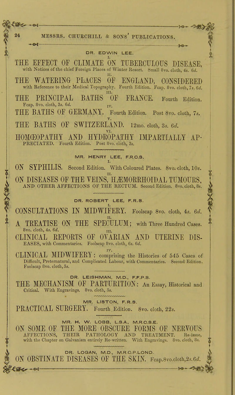 MR. HENRY LEE, F.R.C.S. I. ii ON SYPHILIS. Second Edition. With Coloured Plates. 8vo. cloth, 10s. ' ON DISEASES OF THE YEINSrH^MORRHOIDAL TUMOURS, ' AND OTHER AFFECTIONS OF THE RECTUM. Second Edition. 8vo. cloth, 8s. ^ DR. ROBERT LEE, F.R.S. ' CONSULTATIONS IN MIDWIFERY. Foolscap 8vo. cloth, 4.. 6c/. ^ A TREATISE ON THE SPECULUM; with Three Hundred Cases. 8vo. cloth, 4s. 6c?. m CLINICAL REPORTS OF OYARIAN AND UTERINE DIS- EASES, with Commentaries. Foolscap 8vo. cloth, 6s. 6d. IV. CLINICAL MIDWIFERY: comprising the Histories of 545 Cases of Difficult, Preternatural, and Complicated Labour, with Commentaries. Second Edition. Foolscap Bvo. cloth, 5s. DR. LEISHMAN, M.D., F.F.P.S. THE MECHANISM OF PARTURITION: An Essay, Historical and Critical. With Engravings. 8vo. cloth, 5s. MR. LISTON, F.R.S. PRACTICAL SURGERY. Fourth Edition. 8vo. cloth, 22s. MR. H. W. LOBB, L.S.A., M.R.C.S.E. ON SOME OF THE MORE OBSCURE FORMS OF NERVOUS AFFECTIONS, THEIR PATHOLOGY AND TREATMENT. Reissue, with the Chapter on Galvanism entirely Re-written. With Engravings. 8vo. cloth, 8s. —-©^ —— ■ 3.^_ 24 MESSRS. CHURCHILL & SONs' PUBLICATIONS. fi — f DR. EDWIN LEE. THE EFFECT OF CLIMATE ON TUBERCULOUS DISEASE, with Notices of the chief Foreign Places of Winter Resort. Small 8vo. cloth, 4s. 6d. THE WATERING PLACES OF ENGLAND, CONSIDERED with Reference to their Medical Topography. Fourth Edition. Fcap. 8vo. cloth, 7s. 6d. 111. THE PRINCIPAL BATHS OF FRANCE. Fourth Edition. Fcap. 8vo. cloth, 3s. 6d. THE BATHS OF GERMANY. Fourth Edition. Post Bvo. cloth, 7*. THE BATHS OF SWITZERLAND. i2mo. doth, 3.. 6rf. VI. HOMEOPATHY AND HYDROPATHY IMPARTIALLY Ap- preciated. Fourth Edition. Post 8vo. cloth, 3s. DR. LOGAN, M.D., M.R.C.P.LON D. ON OBSTINATE DISEASES OF THE SKIN Fcap.8vo.cioth,2..6r/.