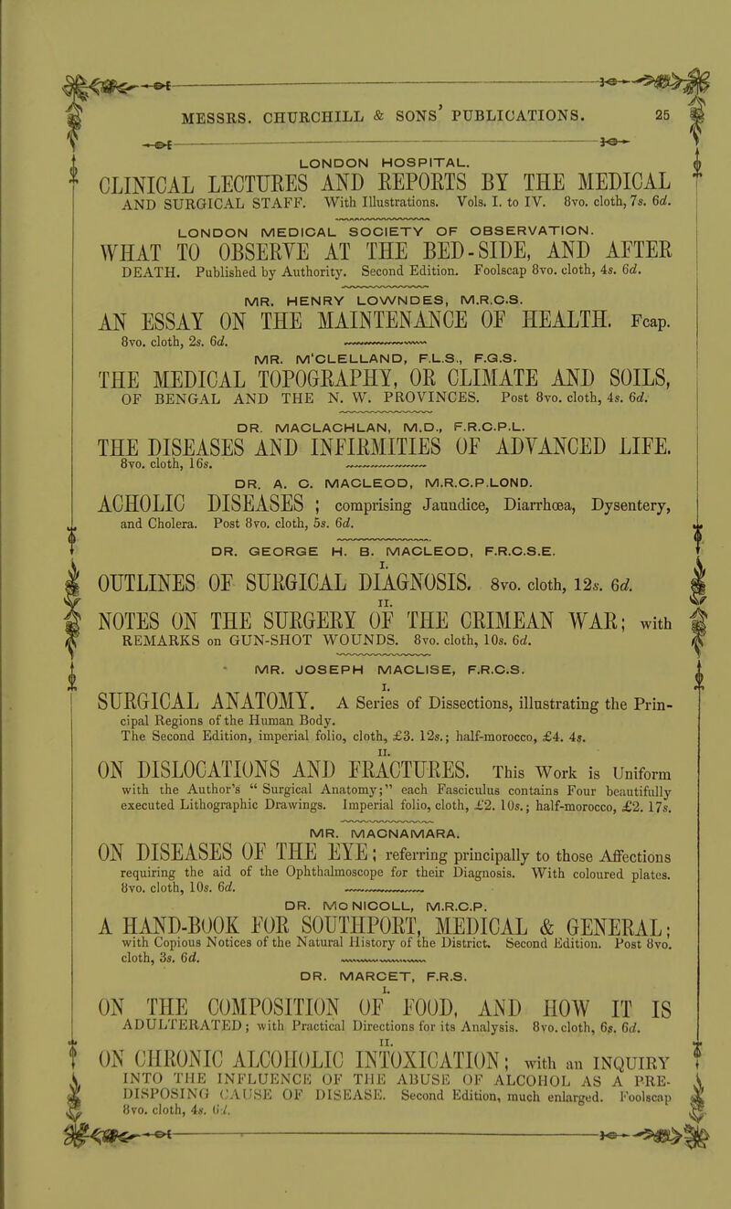 —— ^3- II MESSRS. CHURCHILL & SONS PUBLICATIONS. ^e- LONDON HOSPITAL. CLINICAL LECTURES AND EEPORTS BY THE MEDICAL AND SURGICAL STAFF. With Illustrations. Vols. I. to IV. 8vo. cloth, 7s. 6d. LONDON MEDICAL SOCIETY OF OBSERVATION. WHAT TO OBSERYE AT THE BED-SIDE, AND AFTER DEATH. Published by Authority. Second Edition. Foolscap 8vo. cloth, 4s. 6d. MR. HENRY LOWNDES, M.R.C.S. AN ESSAY ON THE MAINTENANCE OF HEALTH. Fcap. 8vo. cloth, 2s. 6d. ,.^,,„,,,^«^~v^ MR. M'CLELLAND, F.L.S., F.Q.S. THE MEDICAL TOPOGRAPHY, OR CLIMATE AND SOILS, OF BENGAL AND THE N. W. PROVINCES. Post 8vo, cloth, 4s. 6d. DR. MACLACHLAN, M.D., F.R.O.P.L. THE DISEASES AND INFIRMITIES OF ADYANCED LIFE. 8vo. cloth, 16s. DR. A. C. MACLEOD, M.R.C.P.LOND. ACHOLIC DISEASES ; comprising Jaundice, Diarrhoea, Dysentery, and Cholera. Post 870, cloth, 5s. 6d. DR. GEORGE H. B. MACLEOD, F.R.C.S.E, OUTLINES OF SURGICAL DIAGNOSIS. 8vo. cloth, 126-. 6d. NOTES ON THE SURGERY OF THE CRIMEAN WAR; with REMARKS on GUN-SHOT WOUNDS. 8vo. cloth, 10s. 6a!. MR. JOSEPH MACLISE, F.R.C.S. I. SURGICAL ANATOMY, a Series of Dissections, illustrating the Prin- cipal Regions of the Human Body. The Second Edition, imperial folio, cloth, £3. 12s.; half-morocco, £4. 45. ON DISLOCATIONS AND FRACTURES. This Work is Uniform with the Author's Surgical Anatomy; each Fasciculus contains Four beautifully executed Lithographic Drawings. Imperial folio, cloth, £2. 10s.; half-morocco, £2.17s, MR. MACNAMARA. ON DISEASES OF THE EYE; refer ring principally to those Affections requiring the aid of the Ophthalmoscope for their Diagnosis. With coloured plates. 8vo. cloth, 10s. 6d. — DR. MONICOLL, M.R.C.P. A HAND-BOOK FOR SOUTHPORT, MEDICAL & GENERAL; with Copious Notices of the Natural History of the District. Second Edition. Post 8vo, cloth, 3s. 6d, DR. MARCET, F.R.S. ON THE COMPOSITION OF' FOOD, AND HOW IT IS ADULTERATED; with Practical Directions for its Analysis. 8vo.cloth, 6s. 6(/. ON CHRONIC ALCOHOLIC INTOXICATION; with an inquiry i INTO THE INFLUENCE OF THE ABUSE OF ALCOHOL AS A PRE- DISPOSING CAUSE OF DISEASE. Second Edition, much enlarged. Foolscap ^ 8vo. cloth, 4s. 0:1. gll^ljp^^ ' —