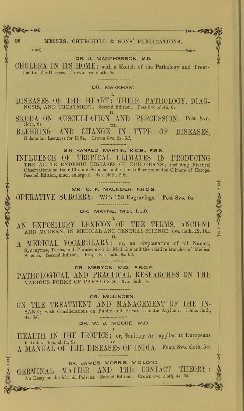 * Ot- — 3o ► S ^ DR. J. MACPHERSON, M.D. ^ CHOLERA IN ITS HOME; with a Sketch of the Pathology aud Treat- ment of the Disease. Crown vo. cloth, 5s. DR. MARKHAM. DISEASES OE THE HEARTTHEIR PATHOLOGY, DIAG- NOSIS, AND TREATMENT. Second Edition. Post 8vo. cloth, 6s. SKODA ON AUSCHLTATIOn'aND PERCUSSION. Post 8vo. cloth, 6s. Ill BLEEDING AND CHANGE IN TYPE OF DISEASES. Gulstonian Lectures for 1864. Crown 8vo. 2s. 6d. SIR RANALD MARTIN, K.C.B., F.R.S. INELUENCE OF TROPICAL CLIMATES IN PRODUCING THE ACUTE ENDEMIC DISEASES OF EUROPEANS; including Practical Observations on their Chronic Sequelae under the Influences of the Climate of Europe. Second Edition, much enlarged. 8vo. cloth, 20s. MR. O. F. MAUNDER, F.R.C.S. OPERATIYE SURGERY, with 158 Engravings. Post 8vo. 6s. DR. MAYNE, M.D., LL.D. AN EXPOSITORY LEXICONOF THE TERMS. ANCIENT AND MODERN, IN MEDICAL AND GENERAL SCIENCE. 8vo. cloth, £2. 10s. II. A MEDICAL YOCABULARY; or, an Explanation of all Names, Synonymes, Terms, and Phrases used in Medicine and the relative branches of Medical Science. Second Edition. Fcap. 8vo. cloth, 8s. 6d. DR. MERYON, M.D., F.R.C.P. PATHOLOGICAL AND PRACTICAL RESEARCHES ON THE VARIOUS FORMS OF PARALYSIS. 8vo. cloth, 6s. DR. MILLINGEN. ON THE TREATMENT AND MANAGEMENT OF THE IN- SANE; with Considerations on Public and Private Lunatic Asylums. 18mo. cloth, DR. W. d. MOORE, M.D. I. HEALTH IN THE TROPICS; or. Sanitary Art applied to Europeans in India. 8vo. cloth, .9s. II A MANUAL OF THE DISEASES OF INDIA. Fcap. Svo. doth. 5s. DR. JAMES MORRIS, M.D.LOND. GERMINAL MATTER AND THE CONTACT THEORY: An Essay on the Morbid Poisons. Second Edition. Crown 8vo. cloth, 4s. 6(/. ^ ■ J^-^