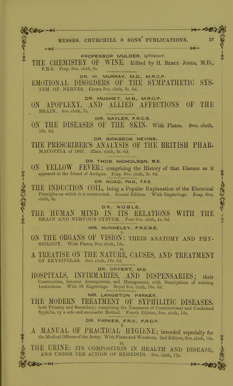 ^^m^--^ 1^-^ THE CHEMISTRY OF WINE. Edited by H. Bence Jones, M.D., F.R.S. Fcap. 8vo. cloth, 6s. DR. W. MURRAY, M.D., M.R.G.P. EMOTIONAL DISORDERS OF THE SYMPATHETIC SYS- TEM OF NERVES. Crown 8vo. cloth, 3s. 6d. DR. MUSHET, M.B., M.R.G.P. ON APOPLEXY, AND ALLIED AFFECTIONS OF THE BRAIN. 8vo. cloth, 7s. MR. NAYLER, F.R.C.S. ON THE DISEASES OF THE SKIN. With Plates. 8yo. cloth, lOs. 6d. DR. BIRKBECK NEVINS. THE PRESCRIBER'S ANALYSIS OF THE BRITISH PHAR- MACOPEIA of 1867. 32mo. cloth, 3s. 6d. DR. THOS. NICHOLSON, M.D. ON YELLOW FEYER; comprising the History of that Disease as it appeared in the Island of Antigua, Fcap. 8vo. cloth, 2s. 6d. DR. NOAD, PH.D., F.R.S. THE INDUCTION COIL, being a Popular Explanation of the Electrical s Principles on which it is constructed. Second Edition. With Engravings. Fcap. 8vo. ^ cloth, 3s. THE HUMAN MIND °[N ITS^ RELATIONS WITH THE BRAIN AND NERVOUS SYSTEM. Post 8vo. cloth, 4s. 6d. MR. NUNNELEY, F.R.C.S.E. ON THE ORGANS OF VISION: their anatomy and phy- siology. With Plates, 8vo. cloth, 15s, A TREATISE ON THE NATURE, CAUSES, AND TREATMENT of erysipelas. 8vo. cloth, 10s. 6d. DR. OPPERT, M.D. HOSPITALS, INFIRMARIES, AND DISPENSARIES; their Construction, Interior Arrangement, and Management, with Descriptions of existing Institutions. With 58 Engravings. Royal 8vo. cloth, 10s. Gd. MR. LANQSTON PARKER. THE MODERN TREATMENT OF SYPHILITIC DISEASES, both Primary and Secondary; comprising the Treatment of Constitutional and Confirmed Syphilis, by a safe and successful Method. Fourth Edition, 8vo. cloth, 10s. DR. PARKES, F.R.S., F.R.C.P. A MANUAL OF PRACTICAL''HYGIENE; intended especially for the Medical Officers of the Army. With Plates and Woodcuts. 2nd Edition, 8vo. cloth, 16s. i THE URINE: its composition in health and disease W AND UNDER THE ACTION OF REMEDIES. «vo. cloth, I2s. ^^0^^ 1^^$^