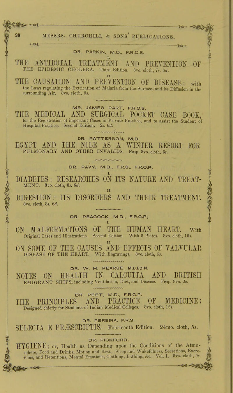 DR. PARKIN, M.D., F.R.C.S. THE ANTIDOTAL TREATMENT AND PEEVENTION OF THE EPIDEMIC CHOLERA. Third Edition. 8vo. cloth, 7s. 6d. THE CAUSATION AND PREVENTION OF DISEASE; with the Laws regulating the Extrication of Malaria from the Surface, and its Diffusion in the surrounding Air. 8vo. cloth, 5s. MR. JAMES PART, F.R.C.S. THE MEDICAL AND SURGICAL POCKET CASE BOOK, for the Registration of important Cases in Private Practice, and to assist the Student of Hospital Practice. Second Edition. 2s. 6d. DR. PATTERSON, M.D. EGYPT AND THE NILE AS A WINTER RESORT FOR PULMONARY AND OTHER INVALIDS. Fcap. 8vo. cloth, 3s. DR. PAVY, M.D., F.R.S., F.R.C.P. DIABETES : RESEARCHES ON ITS NATURE AND TREAT- MENT. 8vo. cloth, 8s. 6d. n. DIGESTION: ITS DISORDERS AND THEIR TREATMENT. 8vo. cloth, 8s. 6d. DR. PEACOCK, M.D., F.R.C.P. I. ON MALFORMATIONS OF THE HUMAN HEART. With Original Cases and Illustrations. Second Edition. With 8 Plates. 8vo. cloth, 10s. ON SOME OF THE CAUSES AND EFFECTS OF YALVULAR DISEASE OF THE HEART. With Engravings. 8vo. cloth, 5s. DR. W. H. PEARSE, M.D.EDIN. NOTES ON HEALTH IN CALCUTTA AND BRITISH EMIGRANT SHIPS, including Ventilation, Diet, and Disease. Fcap. 8vo. 2s. DR. PEET, M.D., F.R.C.P. THE PRINCIPLES AND PRACTICE OF MEDICINE; Designed chiefly for Students of Indian Medical Colleges. 8vo. cloth, 16s. DR. PEREIRA, F.R.S. SELECTA E PRJISCRIPTIS. Fourteenth Edition. 24mo. cloth, 5*. DR. PICKFORD. HYGIENE; or. Health as Depending upon the Conditions of the Atmo- ' sphere, Food and Drinks, Motion and Rest, Sleep and Wakefulness, Secretions, Excre- ^ tions, and Retentions, Mental Emotions, Clothing, Bathing, &c. Vol. I. 8vo. cloth, 9s. —&t ^