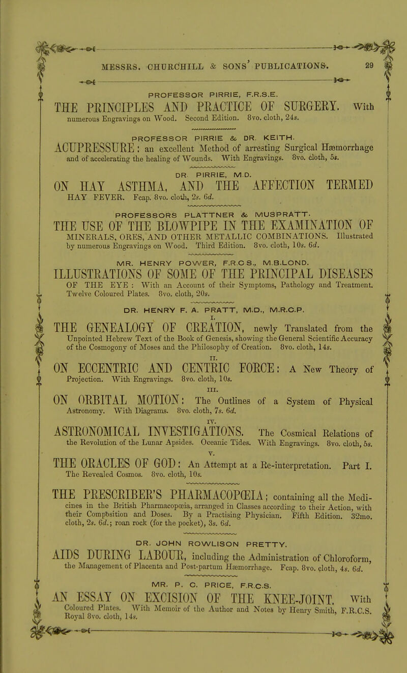 ^ ^e- PROFESSOR PIRRIE, F.R.S.E. THE PRINCIPLES AND PRACTICE OF SURGERY, with numerous Engravings on Wood. Second Edition. 8vo. cloth, 24s. PROFESSOR PIRRIE &o DR. KEITH. ACUPRESSURE : an excellent Method of arresting Surgical Hasmorrhage and of accelerating the healing of Wounds. With Engravings. 8vo. cloth, 5s. DR PIRRIE, M.D. ON HAY ASTHMA, AND THE AFFECTION TERMED HAY FEVER. Fcap. 8vo. cloth, 2s. Qd. PROFESSORS PLATTNER Sc MUSPRATT. THE USE OF THE BLOWPIPE IN THE EXAMINATION OF MINERALS, ORES, AND OTHER METALLIC COMBINATIONS. Illustrated hy numerous Engravings on Wood. Third Edition. 8vo. cloth, 10s. Qd. MR. HENRY POWER, F.R.C S., M.B.LOND. ILLUSTRATIONS OF SOME OF THE PRINCIPAL DISEASES OF THE EYE : With an Account of their Symptoms, Pathology and Treatment. Twelve Coloured Plates. 8vo. cloth, 20s. DR. HENRY F. A. PRATT, M.D., M.R.C.P. THE GENEALOGY OF CREATION, newly Translated from the Unpointed Hebrew Text of the Book of Genesis, showing the General Scientific Accuracy of the Cosmogony of Moses and the Philosophy of Creation. 8vo. cloth, 14s. ON ECCENTRIC AND CENTRIC FORCE: a New Theory of Projection. With Engravings. 8vo. cloth, 10s, III. ON ORBITAL MOTION: The OutUnes of a System of Physical Astronomy. With Diagrams. 8vo. cloth, 7s. 6t/. ASTRONOMICAL INYESTIGATIONS. The Cosmical Relations of the Revolution of the Limar Apsides. Oceanic Tides. With Engravings. 8vo. cloth, 6s. V. THE ORACLES OF GOD : An Attempt at a Ee-interpretation. Part I. The Revealed Cosmos. 8vo. cloth, 10s. THE PRESCRIBER'S PHARMACOPffilA ; containing all the Medi- cines in the British Pharmacopoeia, arranged in Classes according to their Action, with their Compbsition and Doses. By a Practising Physician. Fifth Edition. 32mo. cloth, 2s. Qd.; roan rock (for the pocket), .3s. Qd. DR. JOHN ROWLISON PRETTY. AIDS DURING LABOUR, including the Administration of Chloroform, the Management of Placenta and Post-partum Haemorrhage. Fcap. 8vo. cloth, 4s. Qd. MR. P. C. PRICE, F.R.C.S. AN ESSAY ON EXCISION OF THE KNEE-JOINT. With Coloured Plates, With Memoir of the Author and Notes by Henry Smith, F.R C S Royal 8vo. cloth, 14s, '