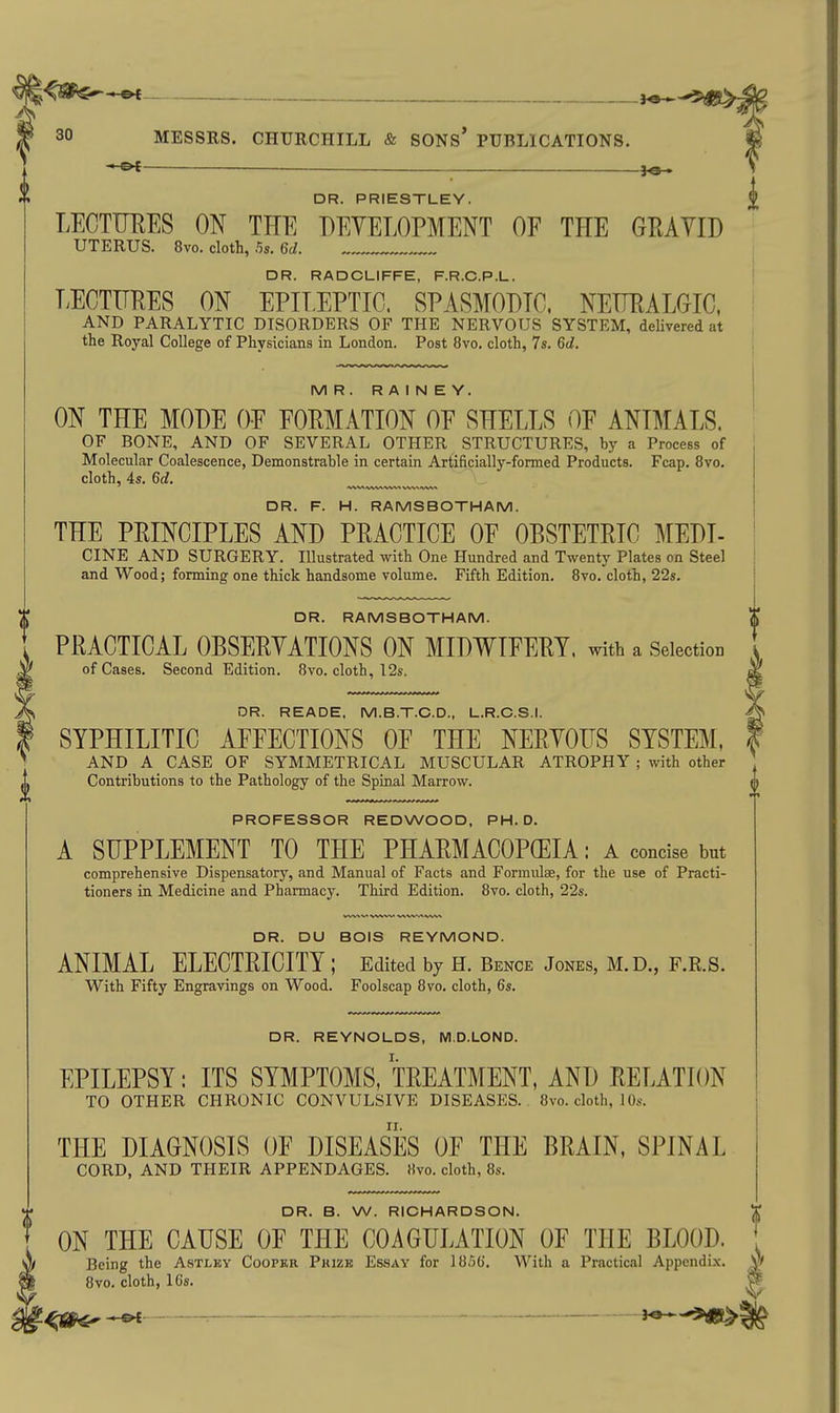 — DR. PRIESTLEY. LECTUEES ON THE DEVELOPMENT OE THE GEAVID UTERUS. 8vo. cloth, .5s. 6d. DR. RADCLIFFE, F.R.C.P.L. EECTITKES ON EPIEEPTIC. SPASMODIC, NEUEALOIC, AND PARALYTIC DISORDERS OF THE NERVOUS SYSTEM, deHvered at the Royal College of Physicians in London. Post 8vo. cloth, 7s. 6d. MR. R A I N E Y. ON THE MODE OE EOEMATION OE SHELLS OF ANIMALS. OF BONE, AND OF SEVERAL OTHER STRUCTURES, by a Process of Molecular Coalescence, Demonstrable in certain Artificially-formed Products. Fcap. 8vo. cloth, 4s. 6d, DR. F. H. RAMSBOTHAM. THE PEINCIPLES AND PRACTICE OE OBSTETRIC MEDI- CINE AND SURGERY. Illustrated with One Hundred and Twenty Plates on Steel and Wood; forming one thick handsome volume. Fifth Edition. Bvo. cloth, 22s. DR. RAMSBOTHAM. PRACTICAL OBSERYATIONS ON MIDWIEERY. with a Selection of Cases. Second Edition. 8vo. cloth, 12s. DR. READE, M.B.T.C.D., L.R.C.S.I. SYPHILITIC AFFECTIONS OF THE NERYOrS SYSTEM, AND A CASE OF SYMMETRICAL MUSCULAR ATROPHY ; with other Contributions to the Pathology of the Spinal Marrow. PROFESSOR REDWOOD, PH.D. A SUPPLEMENT TO THE PHARMACOPOEIA: A concise but comprehensive Dispensatory, and Manual of Facts and Formulae, for the use of Practi- tioners in Medicine and Pharmacy. Third Edition. 8vo. cloth, 22s. DR. DU BOIS REYMOND. ANIMAL ELECTRICITY ; Edited by H. Bence Jones, M.D., F.R.S. With Fifty Engravings on Wood. Foolscap 8vo. cloth, 6s. DR. REYNOLDS, NI.D.LOND. EPILEPSY: ITS SYMPTOMS, TREATMENT, AND RELATION TO OTHER CHRONIC CONVULSIVE DISEASES.. 8vo. cloth, 1 Os. THE DIAGNOSIS OF DISEASES OF THE BRAIN, SPINAL CORD, AND THEIR APPENDAGES. Kvo. cloth, 8s. DR. B. W. RICHARDSON. ON THE CAUSE OF THE COAGULATION OF THE BLOOD. Being the Astlky Cooper Prize Essay for 1856. With a Practical Appendix. 8vo. cloth, 16s.
