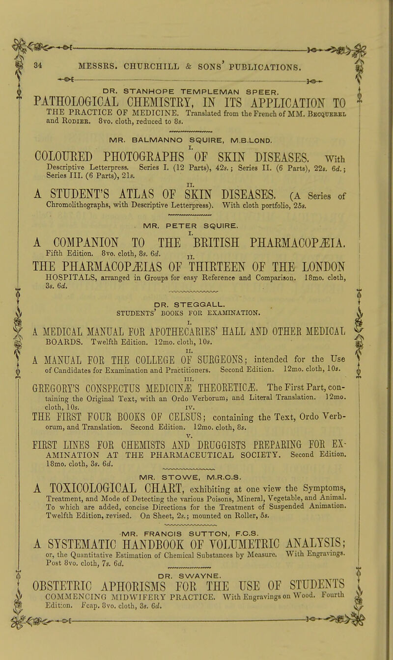 _ i^^'S^ 34 MESSRS. CHUECHILL & SONS* PUBLICATIONS. 30 > DR. STANHOPE TEMPLEMAN SPEER. PATHOLOGICAL CHEMISTRY, IN ITS APPLICATION TO THE PRACTICE OF MEDICINE. Translated from the French of MM. Becquekbl and RoDiBE. 8vo, cloth, reduced to 8s. MR. BALMANNO SQUIRE, M.B.LOND. COLOTJEED PHOTOGRAPHS' of SKIN DISEASES. With Descriptive Letterpress. Series I. (12 Parts), 42s.; Series II. (6 Parts), 22«. 6<i.; Series III. (6 Parts), 21s. A STUDENT'S ATLAS OE SKIN DISEASES. (A Series of Chromolithographs, with Descriptive Letterpress). With cloth portfolio, 25s. MR. PETER SQUIRE. A COMPANION TO THE ^BRITISH PHARMACOPiEIA. Fifth Edition. 8vo. cloth, 8s. M. jj THE PHARMACOPiEIAS OE THIRTEEN OF THE LONDON HOSPITALS, arranged in Groups for easy Reference and Comparison. 18mo, cloth, 3s. 6d. dr. steggall. students' books for exajitnation. A MEDIC/IL MANUAL FUR APOTHECAEIES' HALL AND OTHER MEDICAL BOARDS. Twelfth Edition. 12mo. cloth, 10s. A MANUAL FOR THE COLLEGE OF SURGEONS; intended for the Use of Candidates for Examination and Practitioners. Second Edition. 12mo. cloth, 10s. III. GREGORY'S CONSPECTUS MEDICffli5 THEORETICS. The First Part, con- taining the Original Text, with an Ordo Verborum, and Literal Translation. 12mo. cloth, 10s. IV. THE FIRST FOUR BOOKS OF CELSUS; containing the Text, Ordo Verb- orum, and Translation. Second Edition. 12mo. cloth, 8s. FIRST LINES FOR CHEMISTS AND DRUGGISTS PREPARmG FOR Ex- amination AT THE PHARMACEUTICAL SOCIETY. Second Edition. 18mo. cloth, 3s. Qd. MR. STOWE, M.R.C.S. A TOXICOLOGICAL CHART, exhibiting at one view the Symptoms, Treatment, and Mode of Detecting the various Poisons, Mineral, Vegetable, and Animal. To which are added, concise Directions for the Treatment of Suspended Animation. Twelfth Edition, revised. On Sheet, 2s.; mounted on Roller, Ss. •MR. FRANCIS SUTTON, F.C.S. A SYSTEMATIC HANDBOOK OF YOLTIMETRIC ANALYSIS; or, the Quantitative Estimation of Chemical Substances by Measure. With Engravings. Post 8vo. cloth, 7s. Gd. DR. SWAYNE. OBSTETRIC APHORISMS FOR THE USE OF STUDENTS COMMENCING MIDWIFERY PRACTICE. With Engravings on Wood. Fourth Edition. Fcap. 8vo. cloth, 3s. Gd.